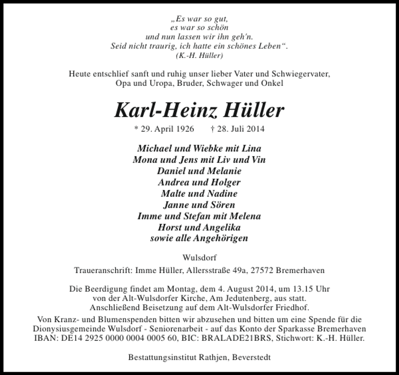 <p>„Es war so gut,<br />es war so schön<br />und nun lassen wir ihn geh'n.<br />Seid nicht traurig, ich hatte ein schönes Leben“.<br />(K.-H. Hüller)</p><p>Heute entschlief sanft und ruhig unser lieber Vater und Schwiegervater,<br />Opa und Uropa, Bruder, Schwager und Onkel</p><p>Karl-Heinz Hüller<br />* 29. April 1926</p><p>† 28. Juli 2014</p><p>Michael und Wiebke mit Lina<br />Mona und Jens mit Liv und Vin<br />Daniel und Melanie<br />Andrea und Holger<br />Malte und Nadine<br />Janne und Sören<br />Imme und Stefan mit Melena<br />Horst und Angelika<br />sowie alle Angehörigen<br />Wulsdorf<br />Traueranschrift: Imme Hüller, Allersstraße 49a, 27572 Bremerhaven<br />Die Beerdigung findet am Montag, dem 4. August 2014, um 13.15 Uhr<br />von der Alt-Wulsdorfer Kirche, Am Jedutenberg, aus statt.<br />Anschließend Beisetzung auf dem Alt-Wulsdorfer Friedhof.<br />Von Kranz- und Blumenspenden bitten wir abzusehen und bitten um eine Spende für die<br />Dionysiusgemeinde Wulsdorf - Seniorenarbeit - auf das Konto der Sparkasse Bremerhaven<br />IBAN: DE14 2925 04 0005 60, BIC: BRALADE21BRS, Stichwort: K.-H. Hüller.<br />Bestattungsinstitut Rathjen, Beverstedt</p>