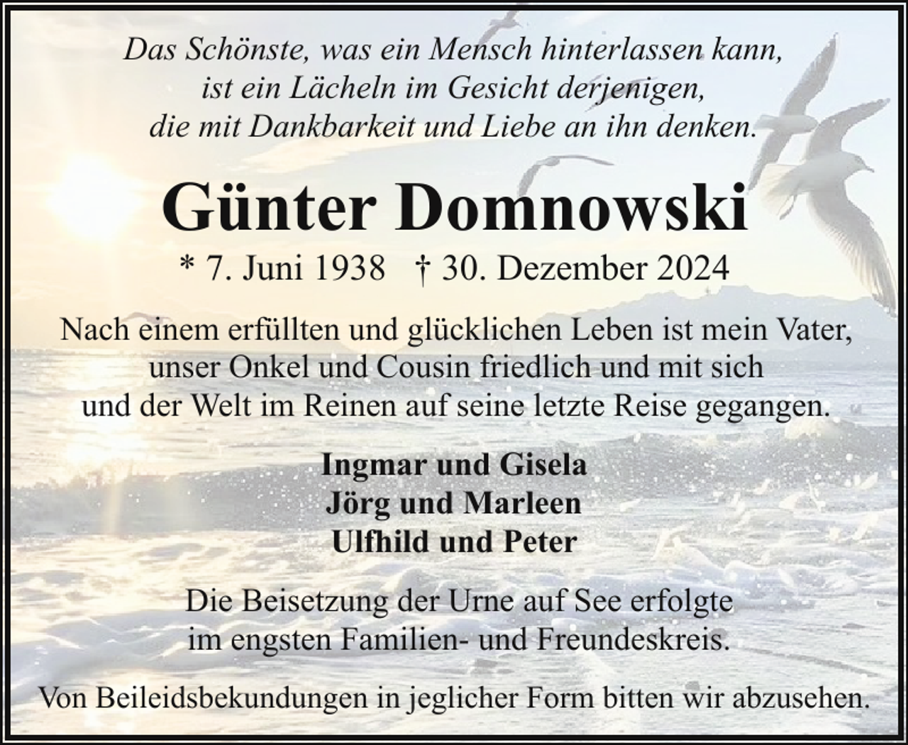 <p>Das Schönste, was ein Mensch hinterlassen kann,<br />ist ein Lächeln im Gesicht derjenigen,<br />die mit Dankbarkeit und Liebe an ihn denken.</p><p>Günter Domnowski<br />* 7. Juni 1938 † 30. Dezember 2024</p><p>Nach einem erfüllten und glücklichen Leben ist mein Vater,<br />unser Onkel und Cousin friedlich und mit sich<br />und der Welt im Reinen auf seine letzte Reise gegangen.<br />Ingmar und Gisela<br />Jörg und Marleen<br />Ulfhild und Peter<br />Die Beisetzung der Urne auf See erfolgte<br />im engsten Familien- und Freundeskreis.<br />Von Beileidsbekundungen in jeglicher Form bitten wir abzusehen.</p>