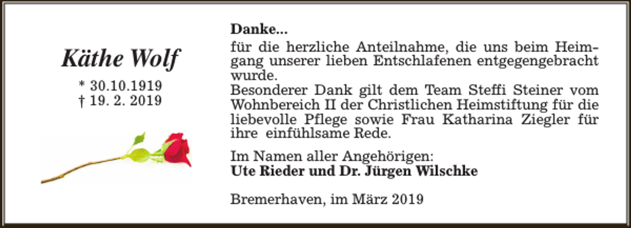 <p>Käthe Wolf<br />* 30.10.1919<br />† 19. 2. 2019</p><p>Danke...<br />für die herzliche Anteilnahme, die uns beim Heimgang unserer lieben Entschlafenen entgegengebracht<br />wurde.<br />Besonderer Dank gilt dem Team Steffi Steiner vom<br />Wohnbereich II der Christlichen Heimstiftung für die<br />liebevolle Pflege sowie Frau Katharina Ziegler für<br />ihre einfühlsame Rede.<br />Im Namen aller Angehörigen:<br />Ute Rieder und Dr. Jürgen Wilschke<br />Bremerhaven, im März 2019</p>