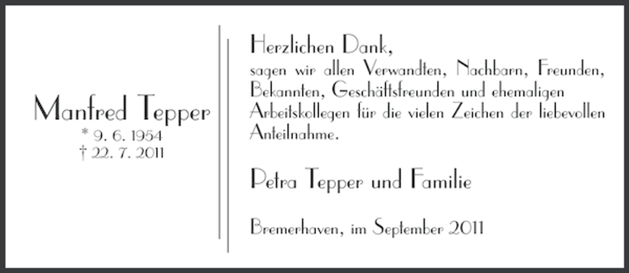 <p>Herzlichen Dank,</p><p>Manfred Tepper<br />* 9. 6. 1954<br />† 22. 7. 2011</p><p>sagen wir allen Verwandten, Nachbarn, Freunden,<br />Bekannten, Geschäftsfreunden und ehemaligen<br />Arbeitskollegen für die vielen Zeichen der liebevollen<br />Anteilnahme.</p><p>Petra Tepper und Familie<br />Bremerhaven, im September 2011</p>