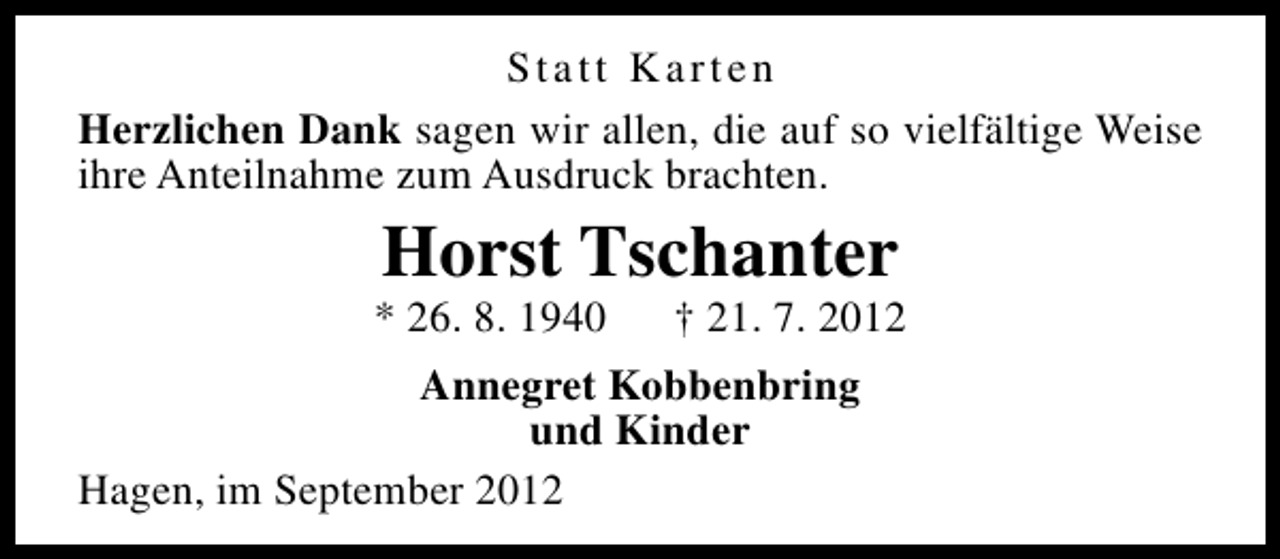 <p>Statt Karten<br />Herzlichen Dank sagen wir allen, die auf so vielfältige Weise<br />ihre Anteilnahme zum Ausdruck brachten.</p><p>Horst Tschanter</p><p>* 26. 8. 1940</p><p>† 21. 7. 2012</p><p>Annegret Kobbenbring<br />und Kinder<br />Hagen, im September 2012</p>