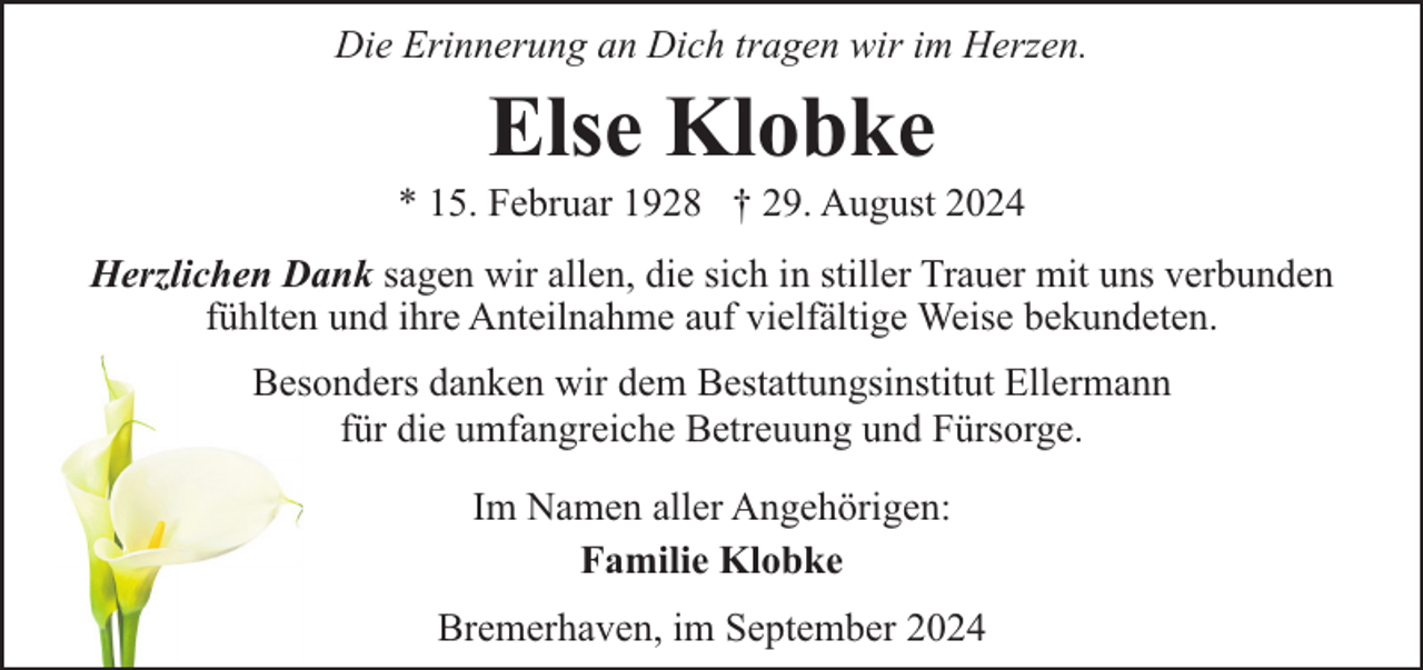 <p>Die Erinnerung an Dich tragen wir im Herzen.</p><p>Else Klobke</p><p>* 15. Februar 1928 † 29. August 2024<br />Herzlichen Dank sagen wir allen, die sich in stiller Trauer mit uns verbunden<br />fühlten und ihre Anteilnahme auf vielfältige Weise bekundeten.<br />Besonders danken wir dem Bestattungsinstitut Ellermann<br />für die umfangreiche Betreuung und Fürsorge.<br />Im Namen aller Angehörigen:<br />Familie Klobke<br />Bremerhaven, im September 2024</p>