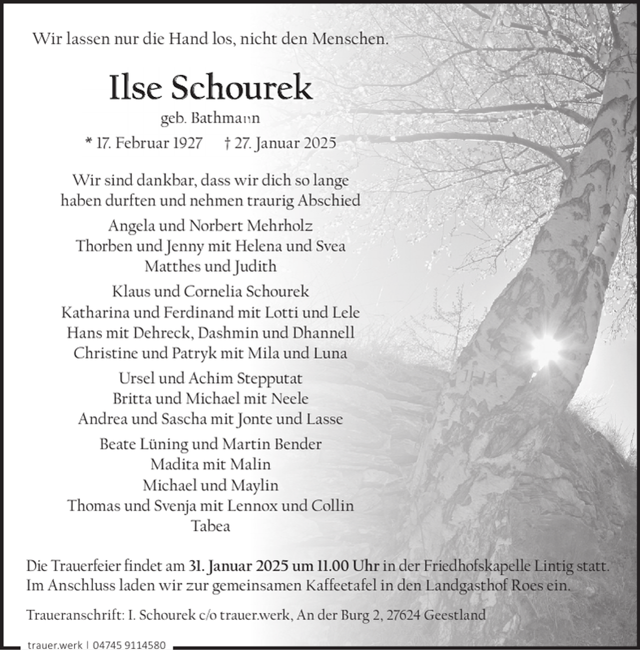 <p>Wir lassen nur die Hand los, nicht den Menschen.</p><p>Ilse Schourek</p><p>geb. Bathman<br />nn<br />* 17. Februar 1927 † 27.. Januar 2025<br />Wir sind dankbar, dass wir dich so lange<br />haben durften und nehmen traurig Abschied<br />Angela und Norbert Mehrholz<br />Thorben und Jenny mit Helena und Svea<br />Matthes und Judith<br />Klaus und Cornelia Schourek<br />Katharina und Ferdinand mit Lotti und Lele<br />Hans mit Dehreck, Dashmin und Dhannell<br />Christine und Patryk mit Mila und Luna<br />Ursel und Achim Stepputat<br />Britta und Michael mit Neele<br />Andrea und Sascha mit Jonte und Lasse<br />Beate Lüning und Martin Bender<br />Madita mit Malin<br />Michael und Maylin<br />Thomas und Svenja mit Lennox und Collin<br />Tabea<br />Die Trauerfeier ﬁndet am 31. Januar 2025 um 11.00 Uhr in der Friedhofskapelle Lintig statt.<br />Im Anschluss laden wir zur gemeinsamen Kaffeetafel in den Landgasthof Roes ein.<br />Traueranschrift: I. Schourek c/o trauer.werk, An der Burg 2, 27624 Geestland<br />trauer.werk | 04745 9114580</p>