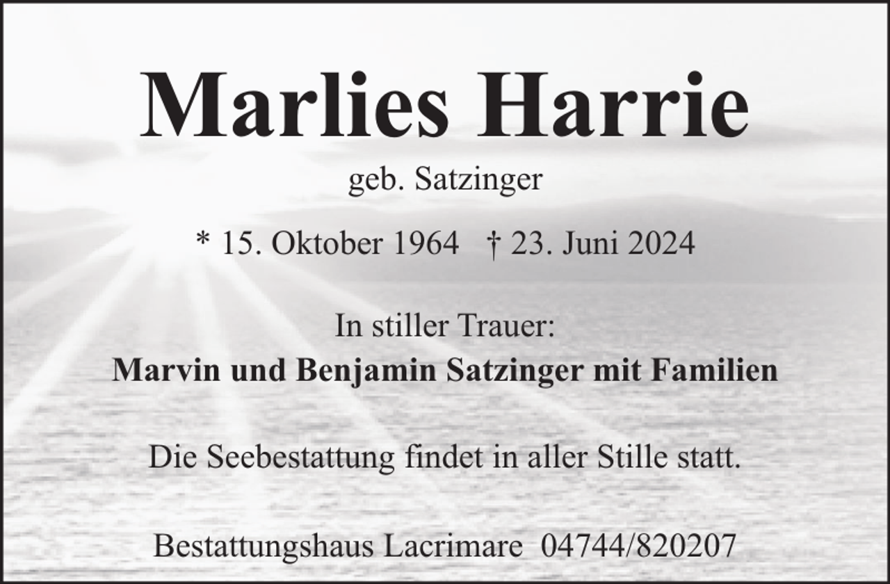 <p>Marlies Harrie<br />geb. Satzinger</p><p>* 15. Oktober 1964 † 23. Juni 2024<br />In stiller Trauer:<br />Marvin und Benjamin Satzinger mit Familien<br />Die Seebestattung findet in aller Stille statt.<br />Bestattungshaus Lacrimare 04744/820207</p>