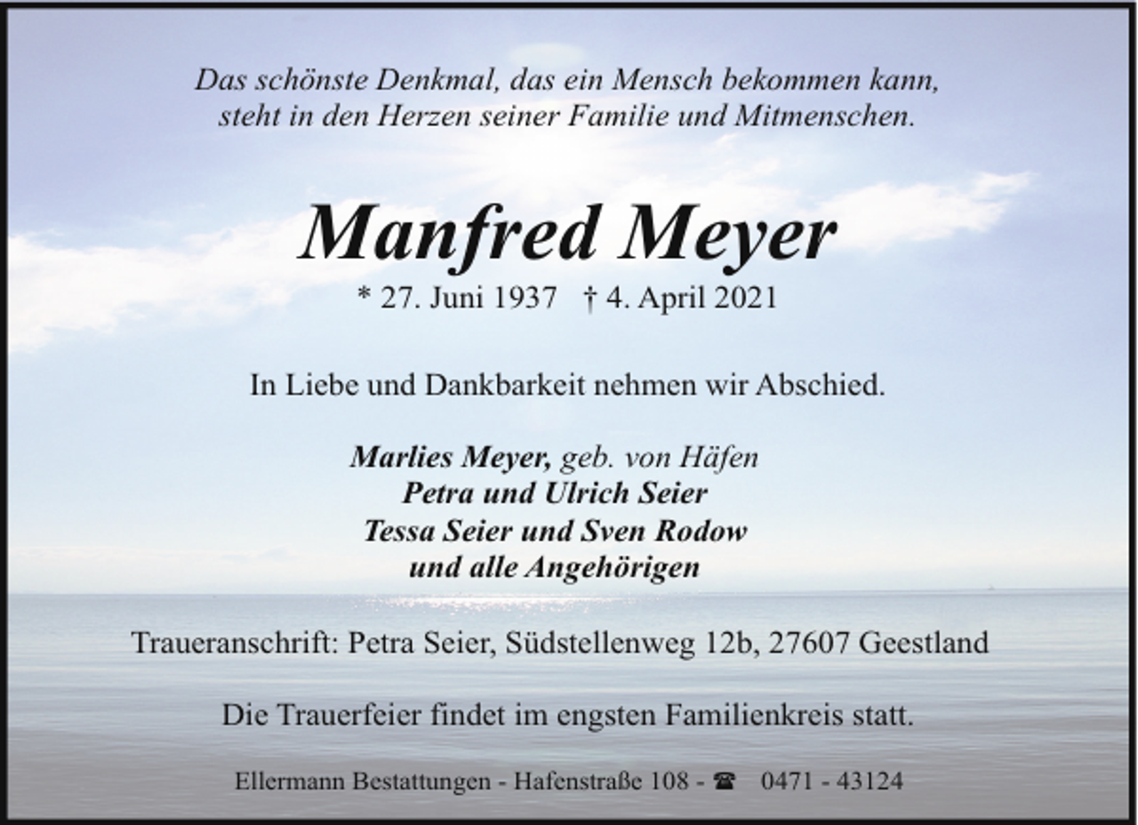 <p>Das schönste Denkmal, das ein Mensch bekommen kann,<br />steht in den Herzen seiner Familie und Mitmenschen.</p><p>Manfred Meyer<br />* 27. Juni 1937 † 4. April 2021</p><p>In Liebe und Dankbarkeit nehmen wir Abschied.<br />Marlies Meyer, geb. von Häfen<br />Petra und Ulrich Seier<br />Tessa Seier und Sven Rodow<br />und alle Angehörigen<br />Traueranschrift: Petra Seier, Südstellenweg 12b, 27607 Geestland<br />Die Trauerfeier findet im engsten Familienkreis statt.<br />Ellermann Bestattungen - Hafenstraße 108 - ( 0471 - 43124</p>