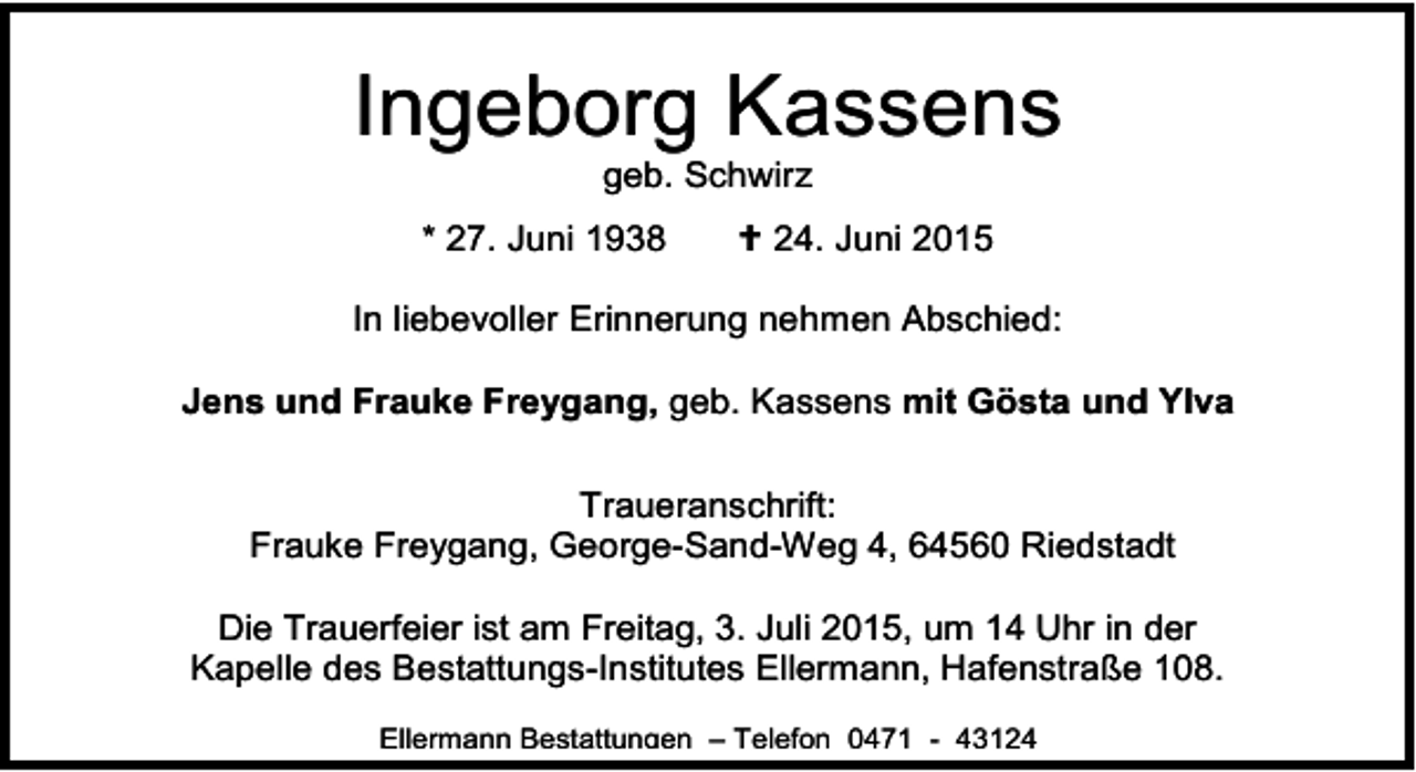 <p>Ingeborg Kassens<br />geb. Schwirz</p><p>* 27. Juni 1938</p><p> 24. Juni 2015</p><p>In liebevoller Erinnerung nehmen Abschied:<br />Jens und Frauke Freygang, geb. Kassens mit Gösta und Ylva<br />Traueranschrift:<br />Frauke Freygang, George-Sand-Weg 4, 64560 Riedstadt<br />Die Trauerfeier ist am Freitag, 3. Juli 2015, um 14 Uhr in der<br />Kapelle des Bestattungs-Institutes Ellermann, Hafenstraße 108.<br />Ellermann Bestattungen – Telefon 0471 - 43124</p>