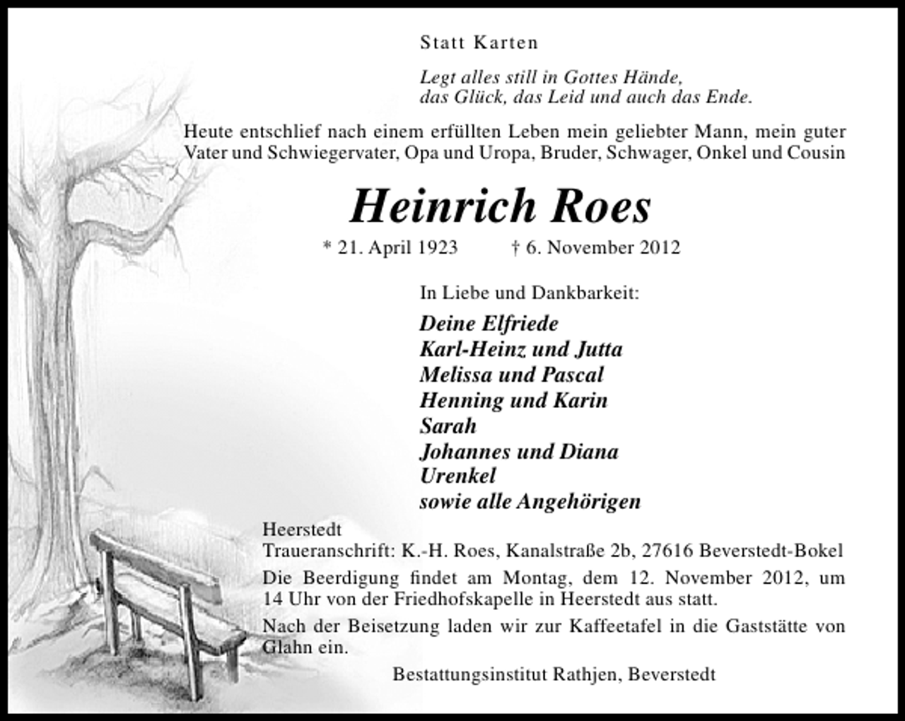 <p>Statt Karten<br />Legt alles still in Gottes Hände,<br />das Glück, das Leid und auch das Ende.<br />Heute entschlief nach einem erfüllten Leben mein geliebter Mann, mein guter<br />Vater und Schwiegervater, Opa und Uropa, Bruder, Schwager, Onkel und Cousin</p><p>Heinrich Roes</p><p>* 21. April 1923</p><p>† 6. November 2012</p><p>In Liebe und Dankbarkeit:</p><p>Deine Elfriede<br />Karl-Heinz und Jutta<br />Melissa und Pascal<br />Henning und Karin<br />Sarah<br />Johannes und Diana<br />Urenkel<br />sowie alle Angehörigen</p><p>Heerstedt<br />Traueranschrift: K.-H. Roes, Kanalstraße 2b, 27616 Beverstedt-Bokel<br />Die Beerdigung ﬁndet am Montag, dem 12. November 2012, um<br />14 Uhr von der Friedhofskapelle in Heerstedt aus statt.<br />Nach der Beisetzung laden wir zur Kaffeetafel in die Gaststätte von<br />Glahn ein.<br />Bestattungsinstitut Rathjen, Beverstedt</p>