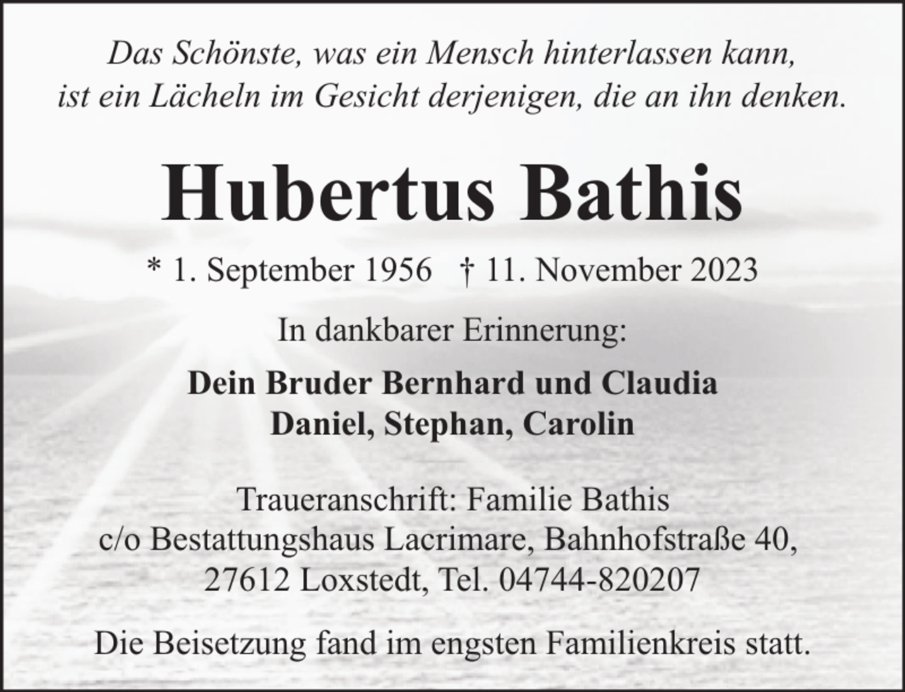 <p>Das Schönste, was ein Mensch hinterlassen kann,<br />ist ein Lächeln im Gesicht derjenigen, die an ihn denken.</p><p>Hubertus Bathis</p><p>* 1. September 1956 † 11. November 2023<br />In dankbarer Erinnerung:<br />Dein Bruder Bernhard und Claudia<br />Daniel, Stephan, Carolin<br />Traueranschrift: Familie Bathis<br />c/o Bestattungshaus Lacrimare, Bahnhofstraße 40,<br />27612 Loxstedt, Tel. 04744-820207<br />Die Beisetzung fand im engsten Familienkreis statt.</p>