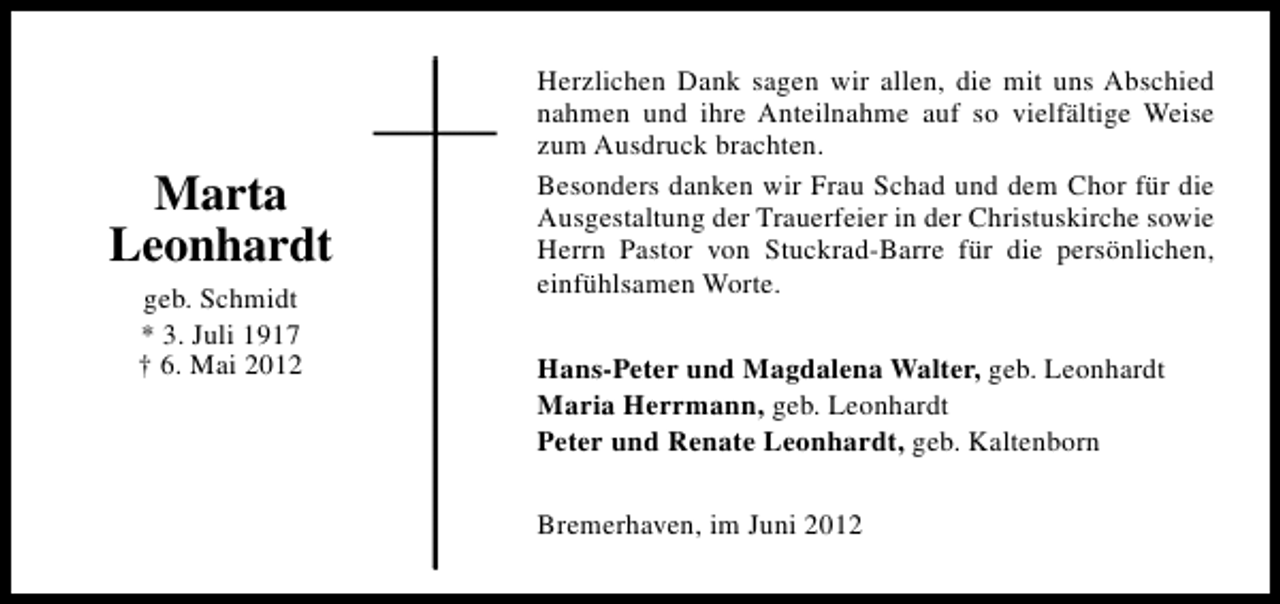 <p>Marta<br />Leonhardt<br />geb. Schmidt<br />* 3. Juli 1917<br />† 6. Mai 2012</p><p>Herzlichen Dank sagen wir allen, die mit uns Abschied<br />nahmen und ihre Anteilnahme auf so vielfältige Weise<br />zum Ausdruck brachten.<br />Besonders danken wir Frau Schad und dem Chor für die<br />Ausgestaltung der Trauerfeier in der Christuskirche sowie<br />Herrn Pastor von Stuckrad-Barre für die persönlichen,<br />einfühlsamen Worte.<br />Hans-Peter und Magdalena Walter, geb. Leonhardt<br />Maria Herrmann, geb. Leonhardt<br />Peter und Renate Leonhardt, geb. Kaltenborn<br />Bremerhaven, im Juni 2012</p>