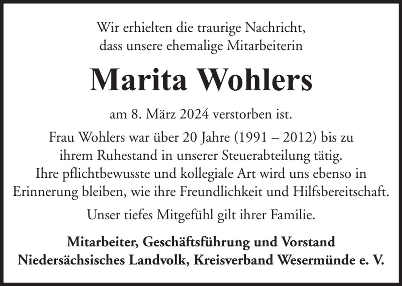 <p>Wir erhielten die traurige Nachricht,<br />dass unsere ehemalige Mitarbeiterin</p><p>Marita Wohlers<br />am 8. März 2024 verstorben ist.<br />Frau Wohlers war über 20 Jahre (1991 – 2012) bis zu<br />ihrem Ruhestand in unserer Steuerabteilung tätig.<br />Ihre pflichtbewusste und kollegiale Art wird uns ebenso in<br />Erinnerung bleiben, wie ihre Freundlichkeit und Hilfsbereitschaft.<br />Unser tiefes Mitgefühl gilt ihrer Familie.<br />Mitarbeiter, Geschäftsführung und Vorstand<br />Niedersächsisches Landvolk, Kreisverband Wesermünde e. V.</p>