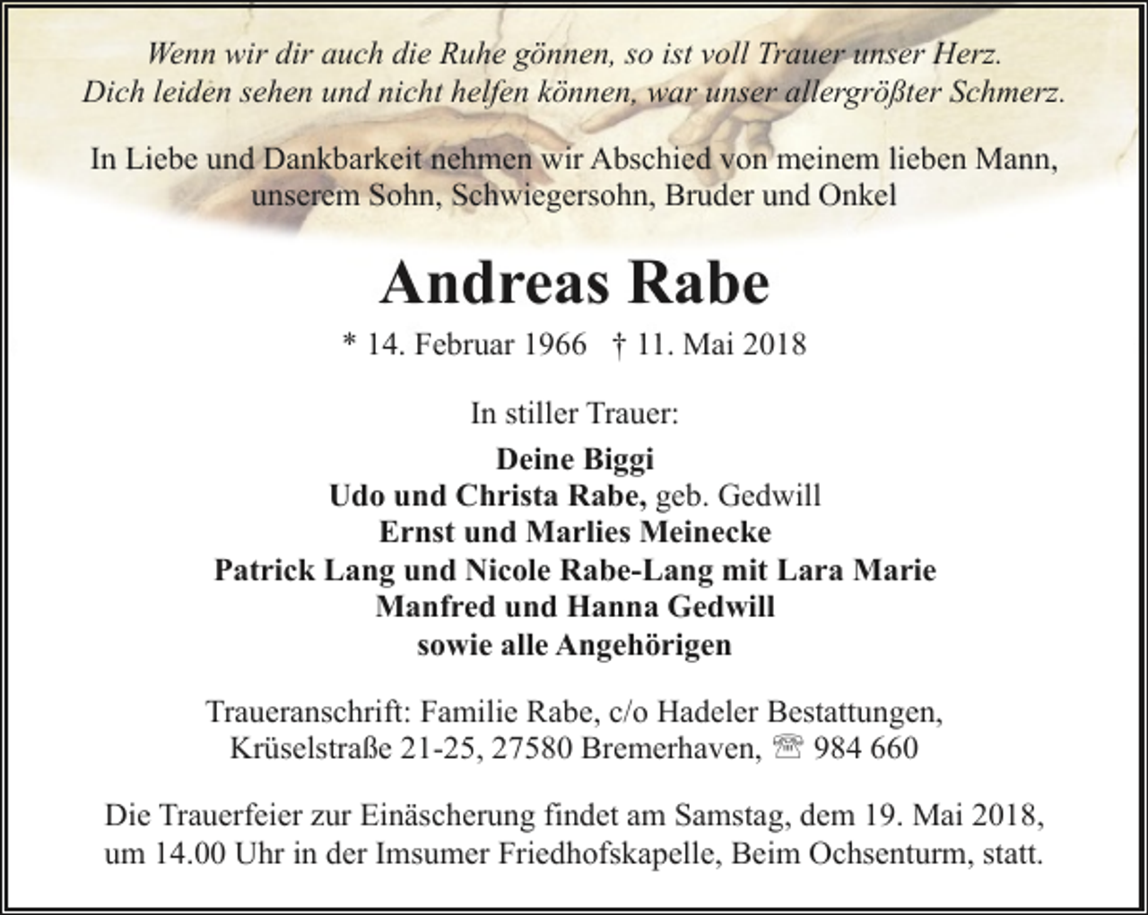 <p>Wenn wir dir auch die Ruhe gönnen, so ist voll Trauer unser Herz.<br />Dich leiden sehen und nicht helfen können, war unser allergrößter Schmerz.<br />In Liebe und Dankbarkeit nehmen wir Abschied von meinem lieben Mann,<br />unserem Sohn, Schwiegersohn, Bruder und Onkel</p><p>Andreas Rabe</p><p>* 14. Februar 1966 † 11. Mai 2018<br />In stiller Trauer:<br />Deine Biggi<br />Udo und Christa Rabe, geb. Gedwill<br />Ernst und Marlies Meinecke<br />Patrick Lang und Nicole Rabe-Lang mit Lara Marie<br />Manfred und Hanna Gedwill<br />sowie alle Angehörigen<br />Traueranschrift: Familie Rabe, c/o Hadeler Bestattungen,<br />Krüselstraße 21-25, 27580 Bremerhaven, ' 984 660<br />Die Trauerfeier zur Einäscherung findet am Samstag, dem 19. Mai 2018,<br />um 14.00 Uhr in der Imsumer Friedhofskapelle, Beim Ochsenturm, statt.</p>