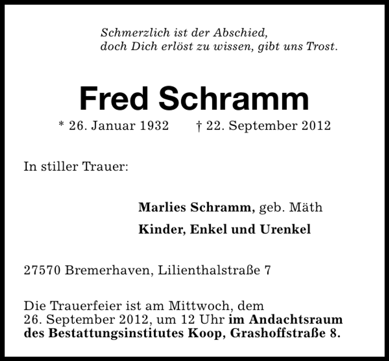 <p>Schmerzlich ist der Abschied,<br />doch Dich erlöst zu wissen, gibt uns Trost.</p><p>Fred Schramm</p><p>* 26. Januar 1932</p><p>† 22. September 2012</p><p>In stiller Trauer:<br />Marlies Schramm, geb. Mäth<br />Kinder, Enkel und Urenkel<br />27570 Bremerhaven, Lilienthalstraße 7<br />Die Trauerfeier ist am Mittwoch, dem<br />26. September 2012, um 12 Uhr im Andachtsraum<br />des Bestattungsinstitutes Koop, Grashoffstraße 8.</p>