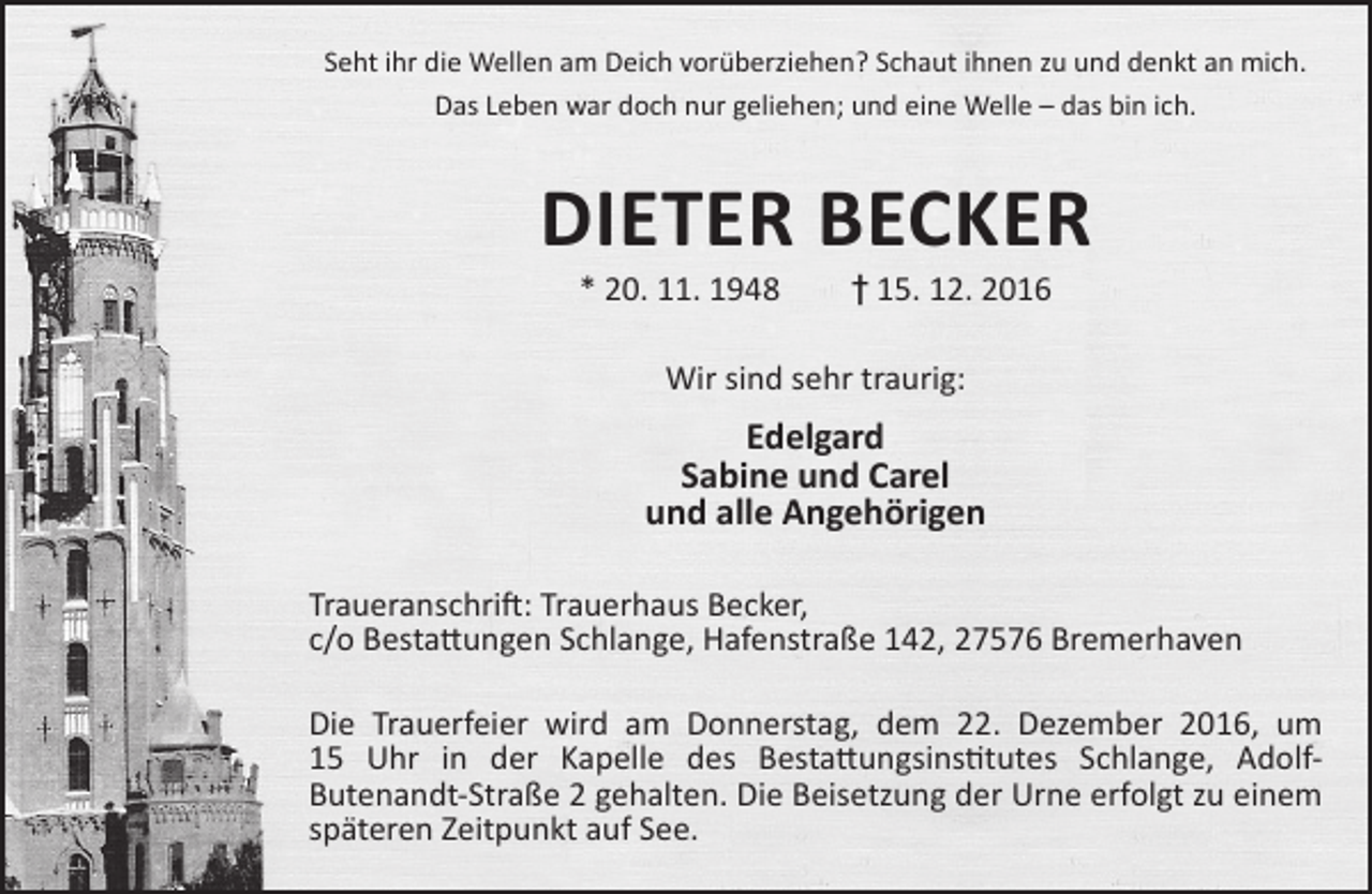 <p>Seht ihr die Wellen am Deich vorüberziehen? Schaut ihnen zu und denkt an mich.<br />Das Leben war doch nur geliehen; und eine Welle – das bin ich.</p><p>DIETER BECKER<br />* 20. 11. 1948</p><p>† 15. 12. 2016</p><p>Wir sind sehr traurig:</p><p>Edelgard<br />Sabine und Carel<br />und alle Angehörigen<br />Traueranschrift: Trauerhaus Becker,<br />c/o Bestattungen Schlange, Hafenstraße 142, 27576 Bremerhaven<br />Die Trauerfeier wird am Donnerstag, dem 22. Dezember 2016, um<br />15 Uhr in der Kapelle des Bestattungsinstitutes Schlange, AdolfButenandt-Straße 2 gehalten. Die Beisetzung der Urne erfolgt zu einem<br />späteren Zeitpunkt auf See.</p>