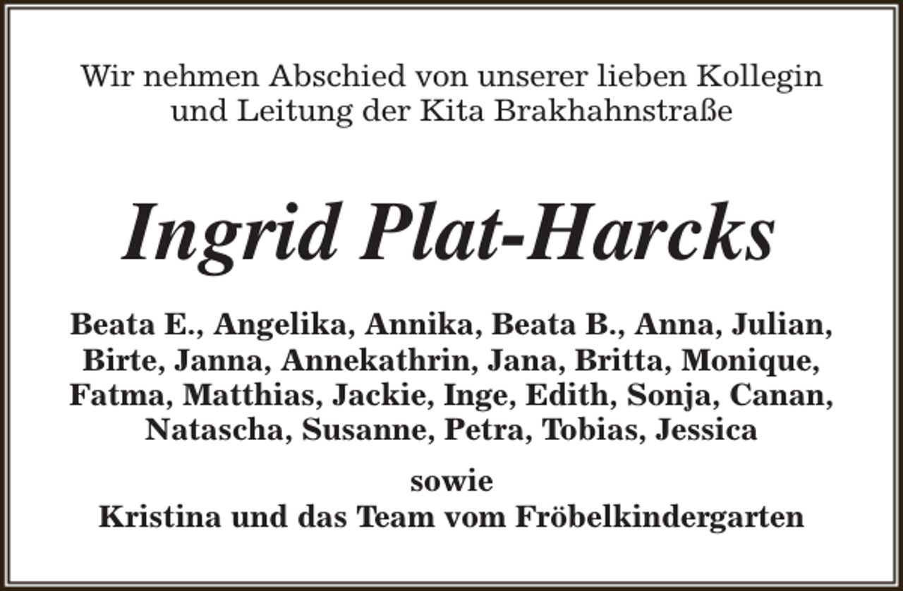 <p>Wir nehmen Abschied von unserer lieben Kollegin<br />und Leitung der Kita Brakhahnstraße</p><p>Ingrid Plat-Harcks<br />Beata E., Angelika, Annika, Beata B., Anna, Julian,<br />Birte, Janna, Annekathrin, Jana, Britta, Monique,<br />Fatma, Matthias, Jackie, Inge, Edith, Sonja, Canan,<br />Natascha, Susanne, Petra, Tobias, Jessica<br />sowie<br />Kristina und das Team vom Fröbelkindergarten</p>