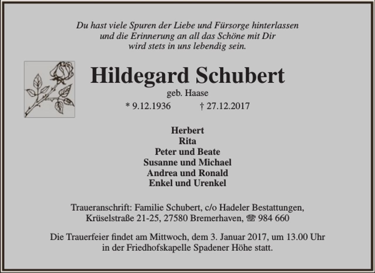 <p>Du hast viele Spuren der Liebe und Fürsorge hinterlassen<br />und die Erinnerung an all das Schöne mit Dir<br />wird stets in uns lebendig sein.</p><p>Hildegard Schubert<br />geb. Haase<br />* 9.12.1936<br />† 27.12.2017<br />Herbert<br />Rita<br />Peter und Beate<br />Susanne und Michael<br />Andrea und Ronald<br />Enkel und Urenkel<br />Traueranschrift: Familie Schubert, c/o Hadeler Bestattungen,<br />Krüselstraße 21-25, 27580 Bremerhaven, ☏ 984 660<br />Die Trauerfeier findet am Mittwoch, dem 3. Januar 2017, um 13.00 Uhr<br />in der Friedhofskapelle Spadener Höhe statt.</p>