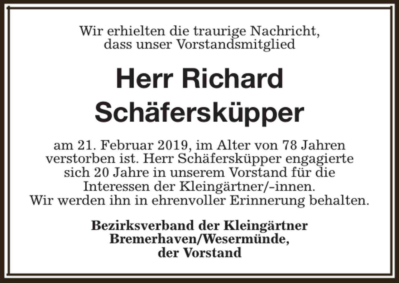 <p>Wir erhielten die traurige Nachricht,<br />dass unser Vorstandsmitglied</p><p>Herr Richard<br />Schäfersküpper<br />am 21. Februar 2019, im Alter von 78 Jahren<br />verstorben ist. Herr Schäfersküpper engagierte<br />sich 20 Jahre in unserem Vorstand für die<br />Interessen der Kleingärtner/-innen.<br />Wir werden ihn in ehrenvoller Erinnerung behalten.<br />Bezirksverband der Kleingärtner<br />Bremerhaven/Wesermünde,<br />der Vorstand</p>