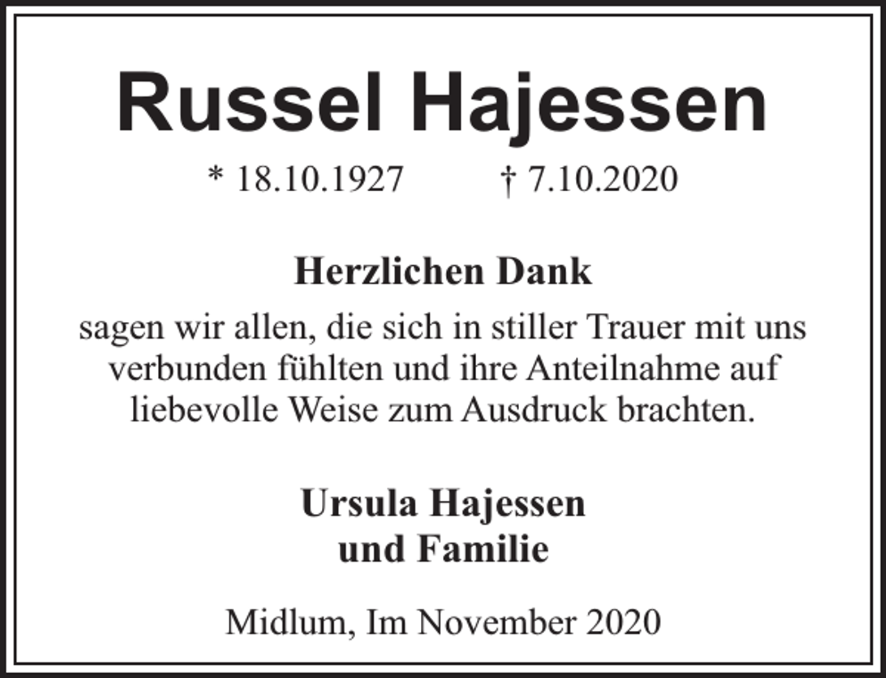 <p>Russel Hajessen<br />* 18.10.1927</p><p>† 7.10.2020</p><p>Herzlichen Dank<br />sagen wir allen, die sich in stiller Trauer mit uns<br />verbunden fühlten und ihre Anteilnahme auf<br />liebevolle Weise zum Ausdruck brachten.</p><p>Ursula Hajessen<br />und Familie<br />Midlum, Im November 2020</p>