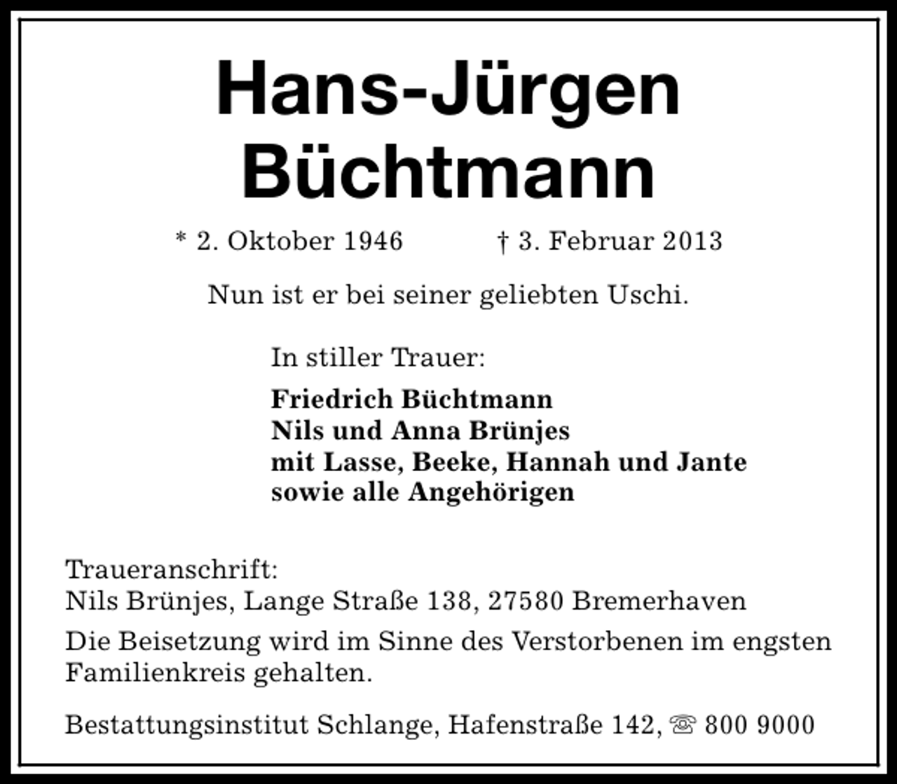 <p>Hans-Jürgen<br />Büchtmann</p><p>* 2. Oktober 1946</p><p>† 3. Februar 2013</p><p>Nun ist er bei seiner geliebten Uschi.<br />In stiller Trauer:<br />Friedrich Büchtmann<br />Nils und Anna Brünjes<br />mit Lasse, Beeke, Hannah und Jante<br />sowie alle Angehörigen<br />Traueranschrift:<br />Nils Brünjes, Lange Straße 138, 27580 Bremerhaven<br />Die Beisetzung wird im Sinne des Verstorbenen im engsten<br />Familienkreis gehalten.<br />Bestattungsinstitut Schlange, Hafenstraße 142, s 800 9000</p>