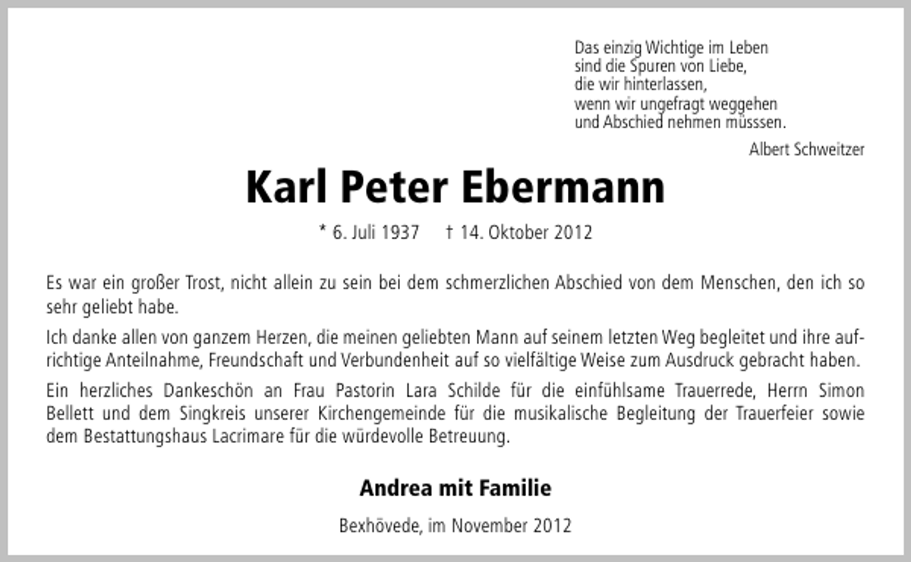 <p>Das einzig Wichtige im Leben<br />sind die Spuren von Liebe,<br />die wir hinterlassen,<br />wenn wir ungefragt weggehen<br />und Abschied nehmen müsssen.<br />Albert Schweitzer</p><p>Karl Peter Ebermann<br />* 6. Juli 1937</p><p>† 14. Oktober 2012</p><p>Es war ein großer Trost, nicht allein zu sein bei dem schmerzlichen Abschied von dem Menschen, den ich so<br />sehr geliebt habe.<br />Ich danke allen von ganzem Herzen, die meinen geliebten Mann auf seinem letzten Weg begleitet und ihre aufrichtige Anteilnahme, Freundschaft und Verbundenheit auf so vielfältige Weise zum Ausdruck gebracht haben.<br />Ein herzliches Dankeschön an Frau Pastorin Lara Schilde für die einfühlsame Trauerrede, Herrn Simon<br />Bellett und dem Singkreis unserer Kirchengemeinde für die musikalische Begleitung der Trauerfeier sowie<br />dem Bestattungshaus Lacrimare für die würdevolle Betreuung.</p><p>Andrea mit Familie<br />Bexhövede, im November 2012</p>