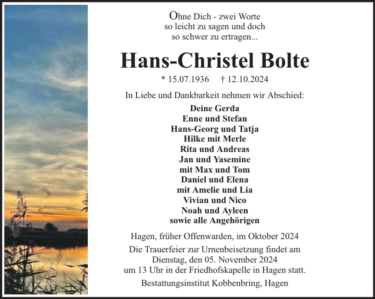 <p>Ohne Dich - zwei Worte<br />so leicht zu sagen und doch<br />so schwer zu ertragen...</p><p>Hans-Christel Bolte<br />* 15.07.1936</p><p>† 12.10.2024</p><p>In Liebe und Dankbarkeit nehmen wir Abschied:<br />Deine Gerda<br />Enne und Stefan<br />Hans-Georg und Tatja<br />Hilke mit Merle<br />Rita und Andreas<br />Jan und Yasemine<br />mit Max und Tom<br />Daniel und Elena<br />mit Amelie und Lia<br />Vivian und Nico<br />Noah und Ayleen<br />sowie alle Angehörigen<br />Hagen, früher Offenwarden, im Oktober 2024<br />Die Trauerfeier zur Urnenbeisetzung findet am<br />Dienstag, den 05. November 2024<br />um 13 Uhr in der Friedhofskapelle in Hagen statt.<br />Bestattungsinstitut Kobbenbring, Hagen</p>