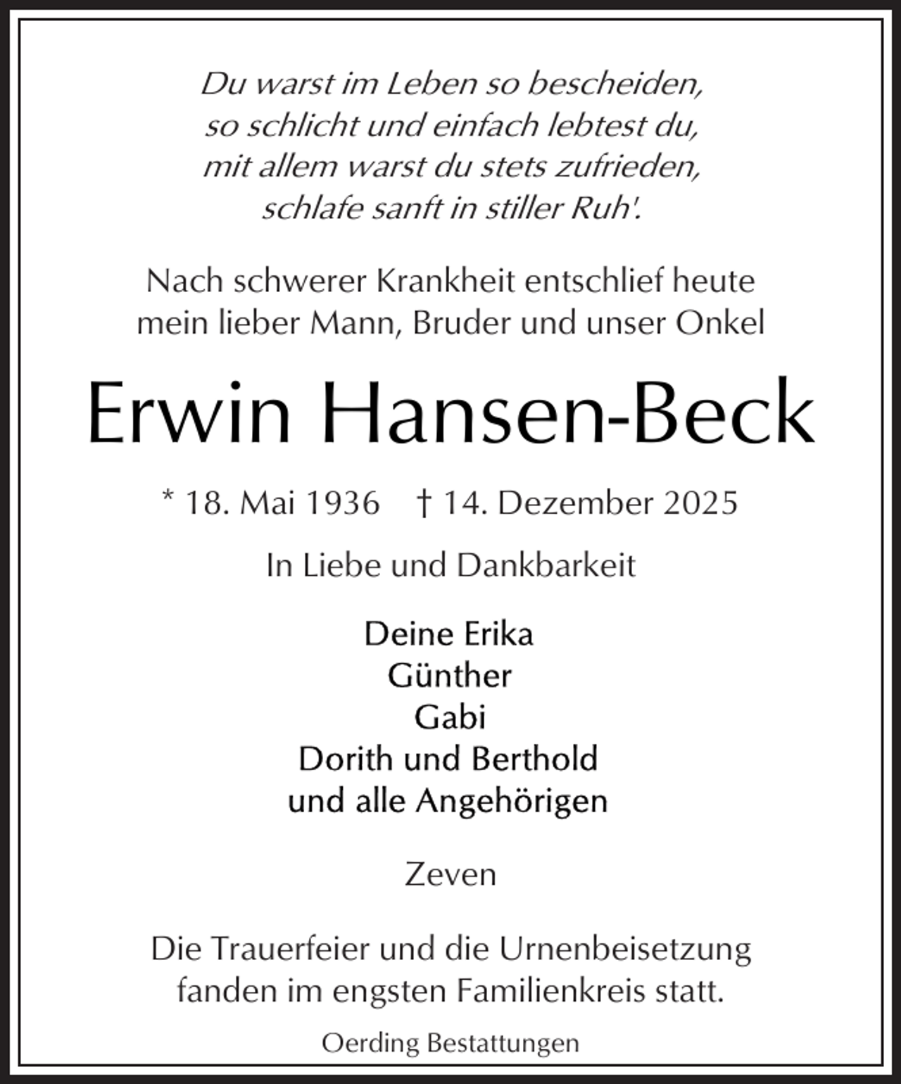 <p>Du warst im Leben so bescheiden,<br />so schlicht und einfach lebtest du,<br />mit allem warst du stets zufrieden,<br />schlafe sanft in stiller Ruh'.<br />Nach schwerer Krankheit entschlief heute<br />mein lieber Mann, Bruder und unser Onkel</p><p>Erwin Hansen-Beck<br />* 18. Mai 1936 † 14. Dezember 2025<br />In Liebe und Dankbarkeit</p><p>Zeven<br />Die Trauerfeier und die Urnenbeisetzung<br />fanden im engsten Familienkreis statt.<br />Oerding Bestattungen</p>
