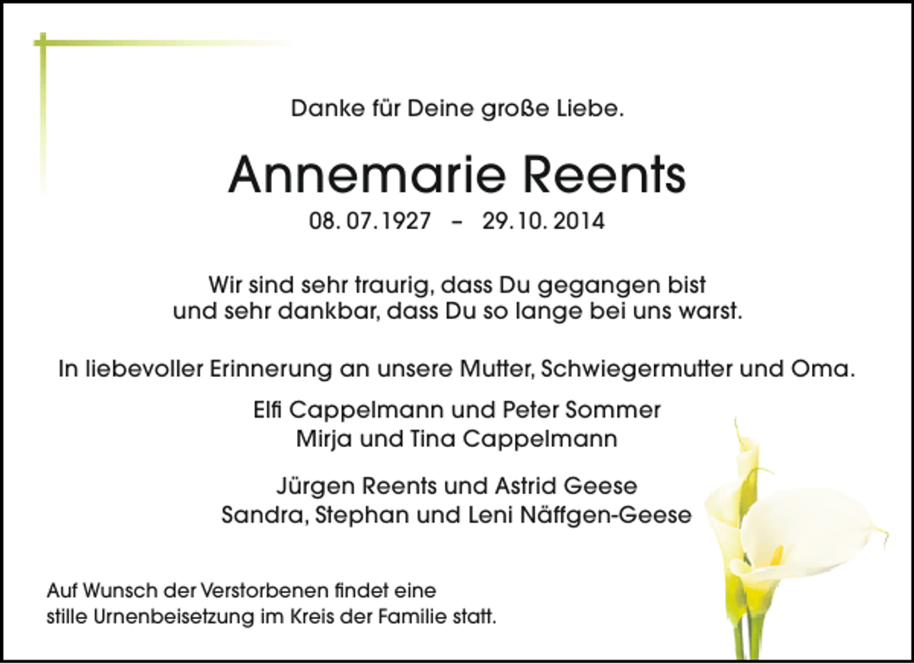 <p>Danke für Deine große Liebe.</p><p>Annemarie Reents<br />08. 07.1927 – 29.10. 2014</p><p>Wir sind sehr traurig, dass Du gegangen bist<br />und sehr dankbar, dass Du so lange bei uns warst.<br />In liebevoller Erinnerung an unsere Mutter, Schwiegermutter und Oma.<br />Elfi Cappelmann und Peter Sommer<br />Mirja und Tina Cappelmann<br />Jürgen Reents und Astrid Geese<br />Sandra, Stephan und Leni Näffgen-Geese<br />Auf Wunsch der Verstorbenen findet eine<br />stille Urnenbeisetzung im Kreis der Familie statt.</p>