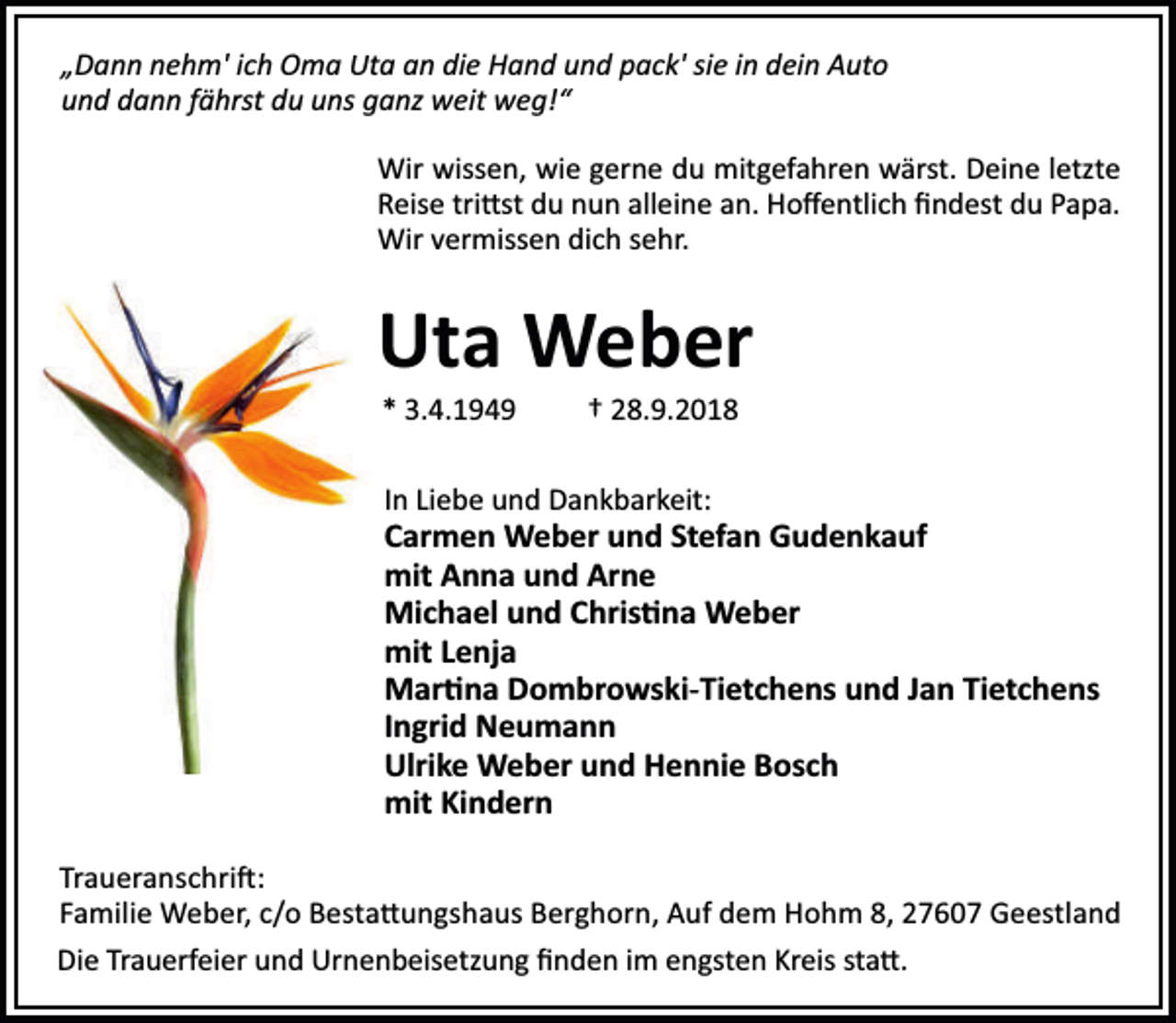 <p>„Dann nehm' ich Oma Uta an die Hand und pack' sie in dein Auto<br />und dann fährst du uns ganz weit weg!“<br />Wir wissen, wie gerne du mitgefahren wärst. Deine letzte<br />Reise tri st du nun alleine an. Hoﬀentlich ﬁndest du Papa.<br />Wir vermissen dich sehr.</p><p>Uta Weber<br />* 3.4.1949</p><p>† 28.9.2018</p><p>In Liebe und Dankbarkeit:</p><p>Carmen Weber und Stefan Gudenkauf<br />mit Anna und Arne<br />Michael und Chris na Weber<br />mit Lenja<br />Mar na Dombrowski-Tietchens und Jan Tietchens<br />Ingrid Neumann<br />Ulrike Weber und Hennie Bosch<br />mit Kindern<br />Traueranschri :<br />Familie Weber, c/o Besta ungshaus Berghorn, Auf dem Hohm 8, 27607 Geestland<br />Die Trauerfeier und Urnenbeisetzung ﬁnden im engsten Kreis sta .</p>