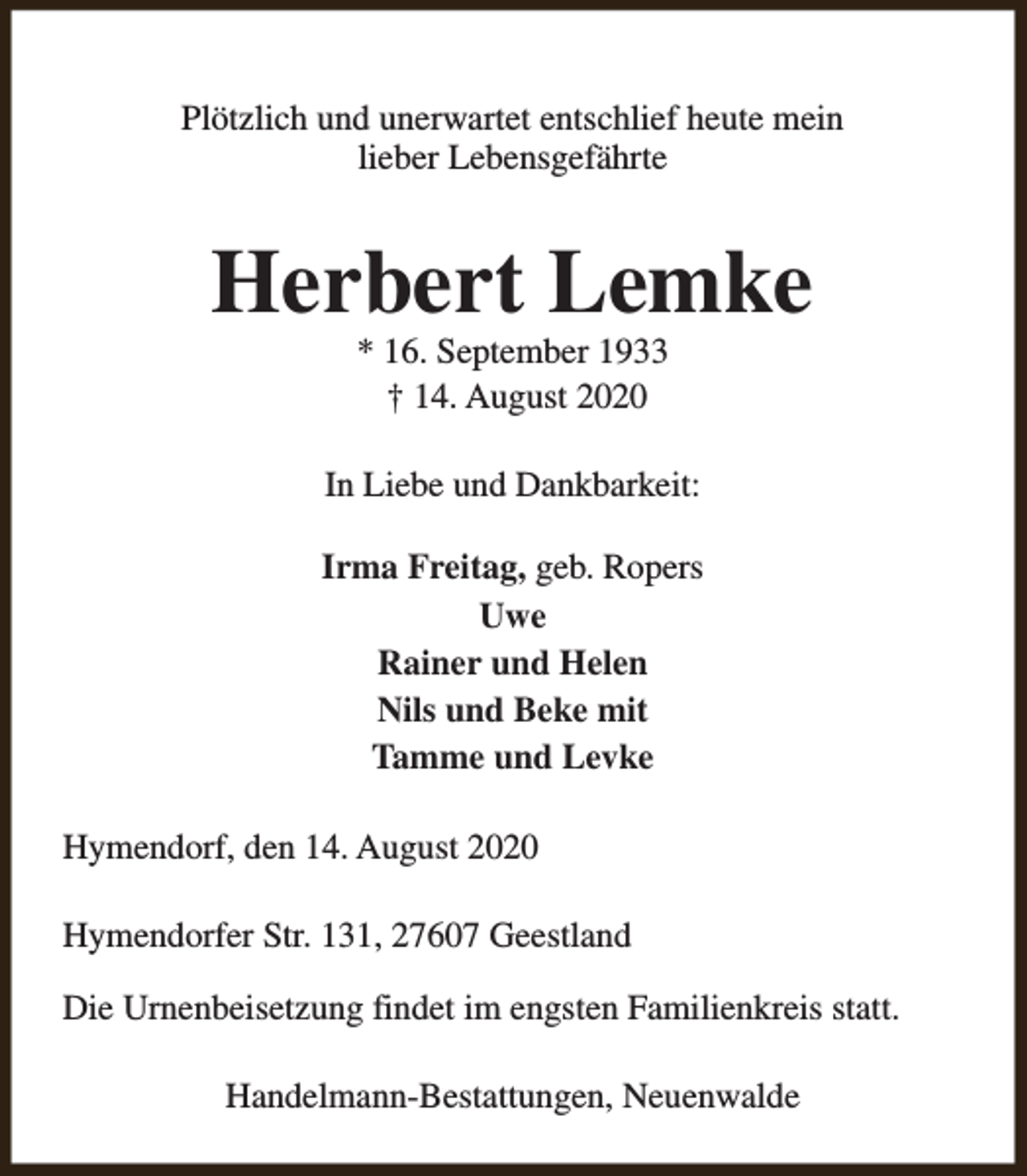<p>Plötzlich und unerwartet entschlief heute mein<br />lieber Lebensgefährte</p><p>Herbert Lemke<br />* 16. September 1933<br />† 14. August 2020</p><p>In Liebe und Dankbarkeit:<br />Irma Freitag, geb. Ropers<br />Uwe<br />Rainer und Helen<br />Nils und Beke mit<br />Tamme und Levke<br />Hymendorf, den 14. August 2020<br />Hymendorfer Str. 131, 27607 Geestland<br />Die Urnenbeisetzung findet im engsten Familienkreis statt.<br />Handelmann-Bestattungen, Neuenwalde</p>