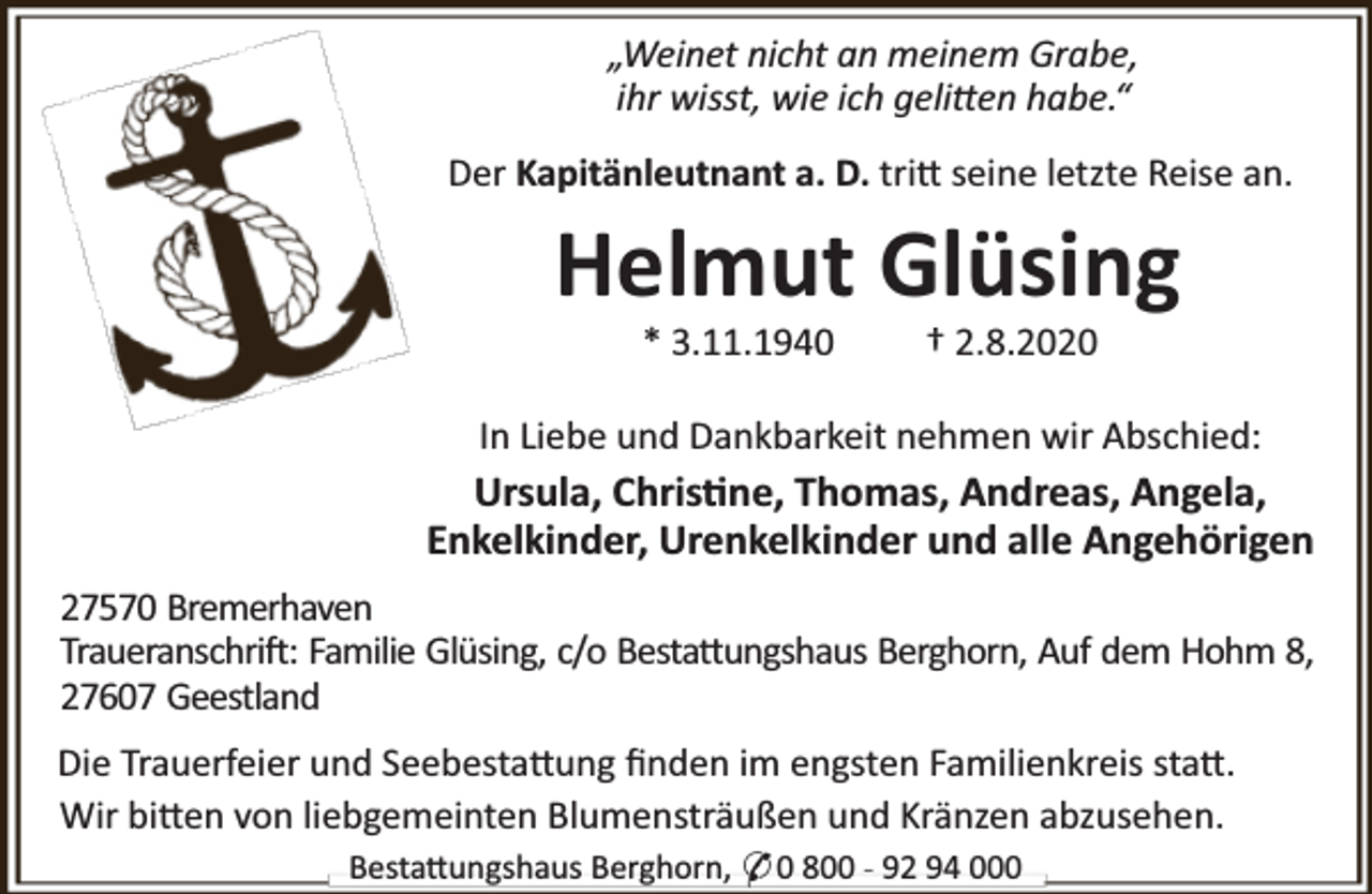 <p>„Weinet nicht an meinem Grabe,<br />ihr wisst, wie ich geli en habe.“<br />Der Kapitänleutnant a. D. tri seine letzte Reise an.</p><p>Helmut Glüsing<br />* 3.11.1940</p><p>† 2.8.2020</p><p>In Liebe und Dankbarkeit nehmen wir Abschied:</p><p>Ursula, Chris ne, Thomas, Andreas, Angela,<br />Enkelkinder, Urenkelkinder und alle Angehörigen<br />27570 Bremerhaven<br />Traueranschri : Familie Glüsing, c/o Besta ungshaus Berghorn, Auf dem Hohm 8,<br />27607 Geestland<br />Die Trauerfeier und Seebesta ung ﬁnden im engsten Familienkreis sta .<br />Wir bi en von liebgemeinten Blumensträußen und Kränzen abzusehen.<br />Besta ungshaus Berghorn, * 0 800 - 92 94 000</p>