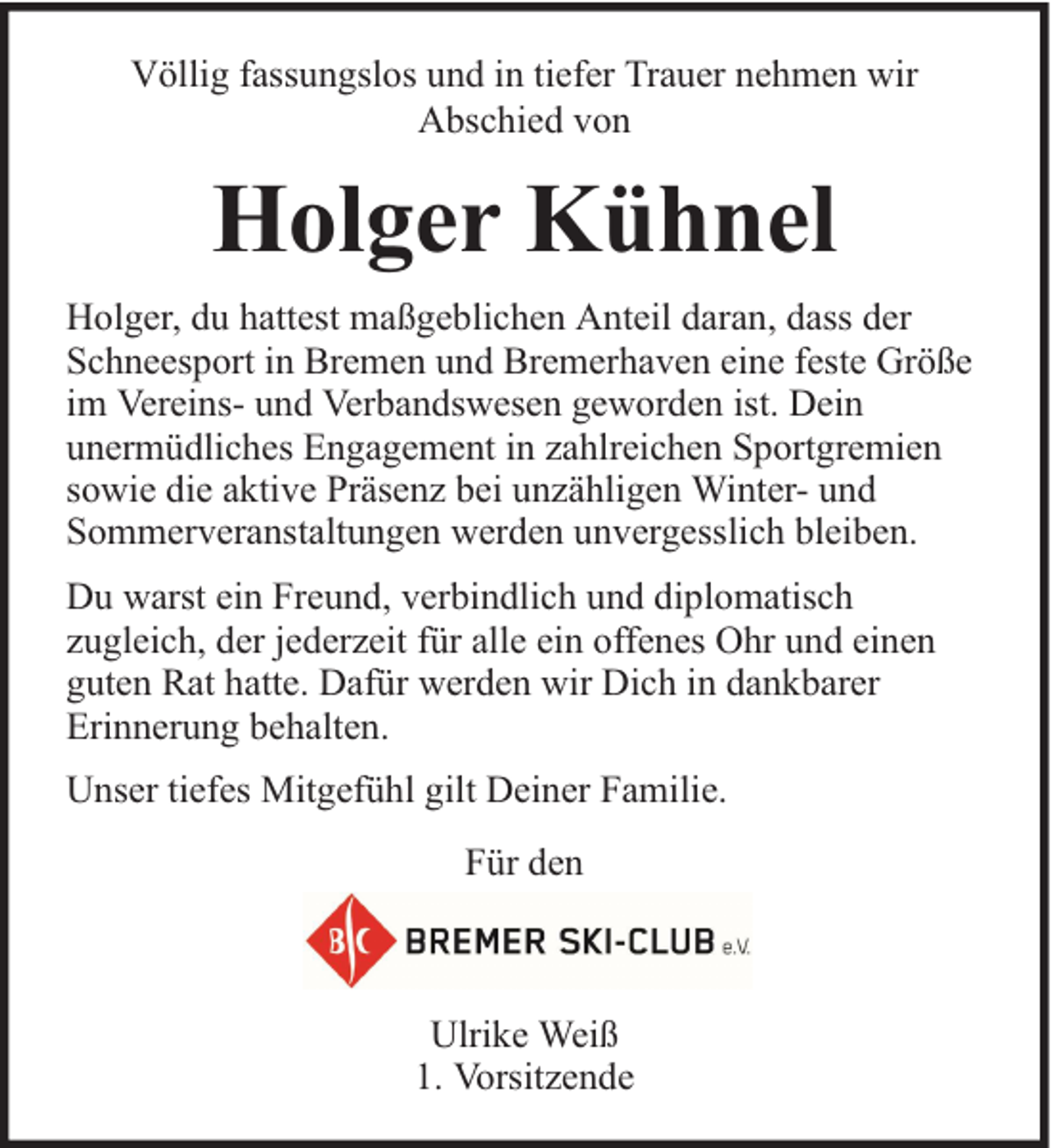 <p>Völlig fassungslos und in tiefer Trauer nehmen wir<br />Abschied von</p><p>Holger Kühnel<br />Holger, du hattest maßgeblichen Anteil daran, dass der<br />Schneesport in Bremen und Bremerhaven eine feste Größe<br />im Vereins- und Verbandswesen geworden ist. Dein<br />unermüdliches Engagement in zahlreichen Sportgremien<br />sowie die aktive Präsenz bei unzähligen Winter- und<br />Sommerveranstaltungen werden unvergesslich bleiben.<br />Du warst ein Freund, verbindlich und diplomatisch<br />zugleich, der jederzeit für alle ein offenes Ohr und einen<br />guten Rat hatte. Dafür werden wir Dich in dankbarer<br />Erinnerung behalten.<br />Unser tiefes Mitgefühl gilt Deiner Familie.<br />Für den</p><p>Ulrike Weiß<br />1. Vorsitzende</p>