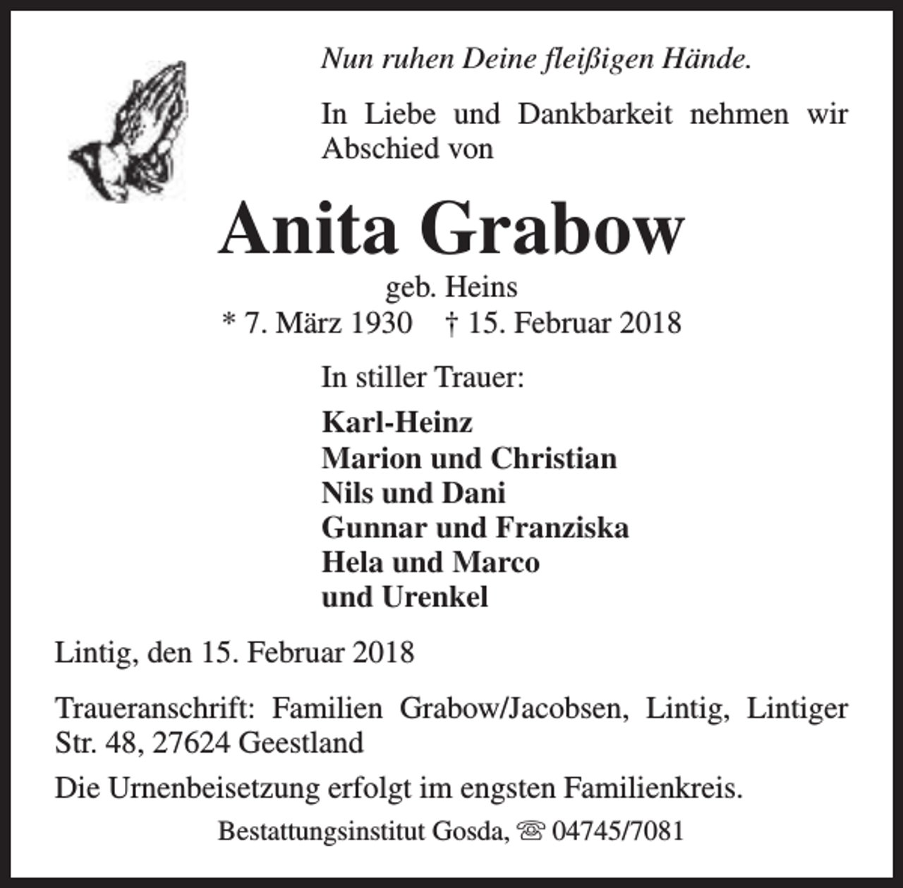 <p>Nun ruhen Deine fleißigen Hände.<br />In Liebe und Dankbarkeit nehmen wir<br />Abschied von</p><p>Anita Grabow<br />geb. Heins<br />* 7. März 1930 † 15. Februar 2018<br />In stiller Trauer:<br />Karl-Heinz<br />Marion und Christian<br />Nils und Dani<br />Gunnar und Franziska<br />Hela und Marco<br />und Urenkel<br />Lintig, den 15. Februar 2018<br />Traueranschrift: Familien Grabow/Jacobsen, Lintig, Lintiger<br />Str. 48, 27624 Geestland<br />Die Urnenbeisetzung erfolgt im engsten Familienkreis.<br />Bestattungsinstitut Gosda, s 04745/7081</p>