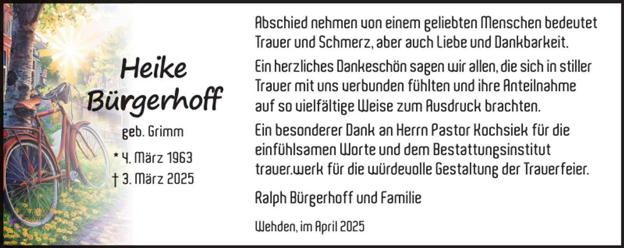 <p>Heike<br />Bür<br />rgerhoff<br />geeb. Grimm<br />* 4. März 1963<br />† 3. März 2025</p>
<p>Abschied nehmen von einem geliebten Menschen bedeutet<br />Trauer und Schmerz, aber auch Liebe und Dankbarkeit.<br />Ein herzliches Dankeschön sagen wir allen, die sich in stiller<br />Trauer mit uns verbunden fühlten und ihre Anteilnahme<br />auf so vielfältige Weise zum Ausdruck brachten.<br />Ein besonderer Dank an Herrn Pastor Kochsiek für die<br />einfühlsamen Worte und dem Bestattungsinstitut<br />trauer.werk für die würdevolle Gestaltung der Trauerfeier.<br />Ralph Bürgerhoff und Familie<br />Wehden, im April 2025</p>