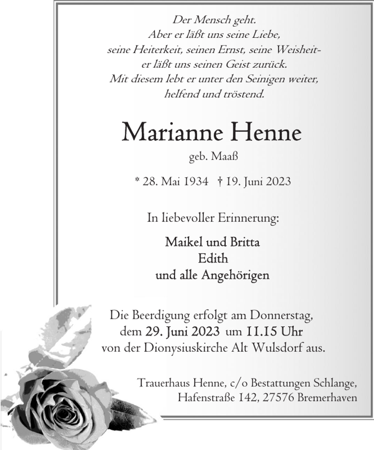 <p>Der Mensch geht.<br />Aber er läßt uns seine Liebe,<br />seine Heiterkeit, seinen Ernst, seine Weisheiter läßt uns seinen Geist zurück.<br />Mit diesem lebt er unter den Seinigen weiter,<br />helfend und tröstend.</p><p>geb. Maaß<br />* 28. Mai 1934 † 19. Juni 2023</p><p>In liebevoller Erinnerung:</p><p>Die Beerdigung erfolgt am Donnerstag,<br />dem<br />um<br />von der Dionysiuskirche Alt Wulsdorf aus.<br />Trauerhaus Henne, c/o Bestattungen Schlange,<br />Hafenstraße 142, 27576 Bremerhaven</p>