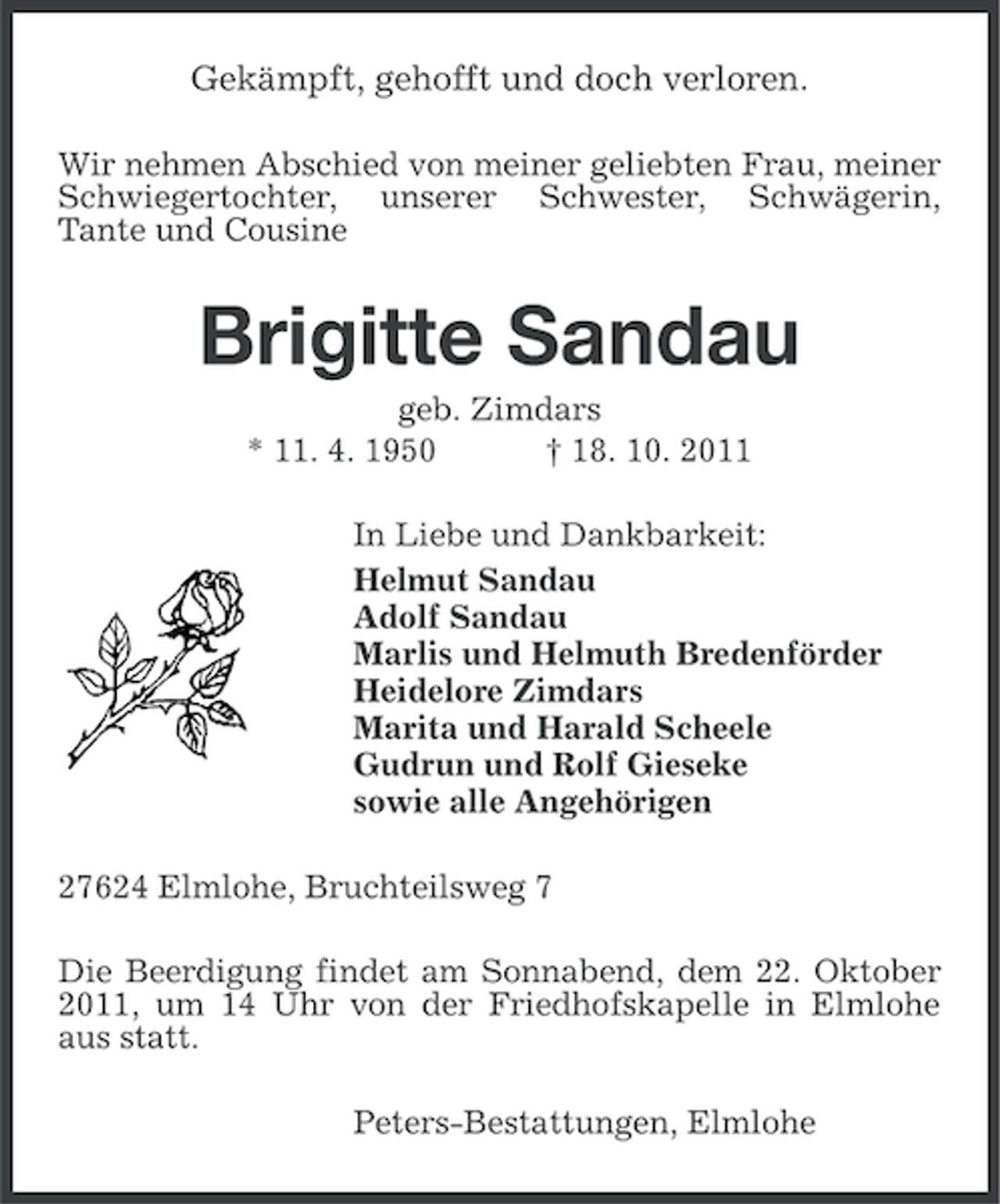 <p>Gekämpft, gehofft und doch verloren.<br />Wir nehmen Abschied von meiner geliebten Frau, meiner<br />Schwiegertochter, unserer Schwester, Schwägerin,<br />Tante und Cousine</p><p>Brigitte Sandau<br />geb. Zimdars<br />* 11. 4. 1950<br />† 18. 10. 2011<br />In Liebe und Dankbarkeit:<br />Helmut Sandau<br />Adolf Sandau<br />Marlis und Helmuth Bredenförder<br />Heidelore Zimdars<br />Marita und Harald Scheele<br />Gudrun und Rolf Gieseke<br />sowie alle Angehörigen<br />27624 Elmlohe, Bruchteilsweg 7<br />Die Beerdigung findet am Sonnabend, dem 22. Oktober<br />2011, um 14 Uhr von der Friedhofskapelle in Elmlohe<br />aus statt.<br />Peters-Bestattungen, Elmlohe</p>