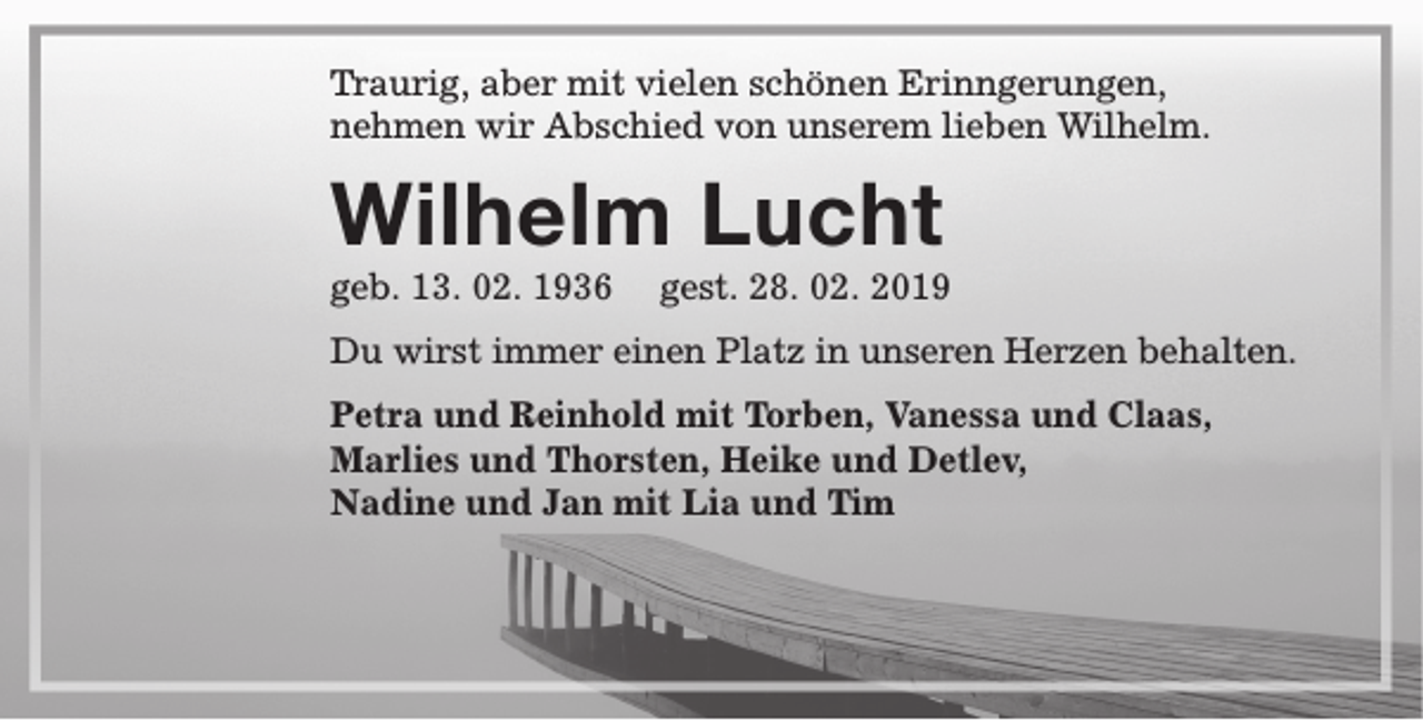 <p>Traurig, aber mit vielen schönen Erinngerungen,<br />nehmen wir Abschied von unserem lieben Wilhelm.</p><p>Wilhelm Lucht<br />geb. 13. 02. 1936</p><p>gest. 28. 02. 2019</p><p>Du wirst immer einen Platz in unseren Herzen behalten.<br />Petra und Reinhold mit Torben, Vanessa und Claas,<br />Marlies und Thorsten, Heike und Detlev,<br />Nadine und Jan mit Lia und Tim</p>