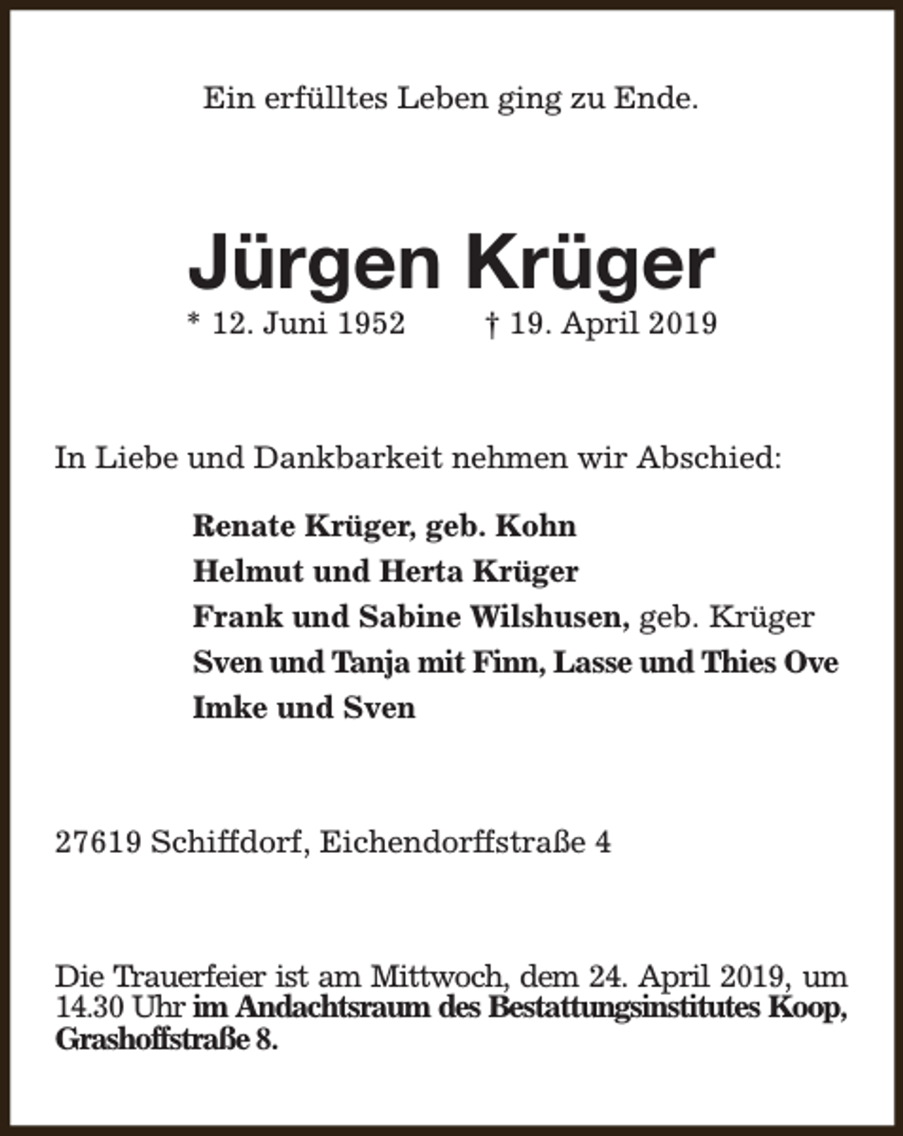<p>Ein erfülltes Leben ging zu Ende.</p><p>Jürgen Krüger</p><p>* 12. Juni 1952</p><p>† 19. April 2019</p><p>In Liebe und Dankbarkeit nehmen wir Abschied:<br />Renate Krüger, geb. Kohn<br />Helmut und Herta Krüger<br />Frank und Sabine Wilshusen, geb. Krüger<br />Sven und Tanja mit Finn, Lasse und Thies Ove<br />Imke und Sven</p><p>27619 Schiffdorf, Eichendorffstraße 4</p><p>Die Trauerfeier ist am Mittwoch, dem 24. April 2019, um<br />14.30 Uhr im Andachtsraum des Bestattungsinstitutes Koop,<br />Grashoffstraße 8.</p>