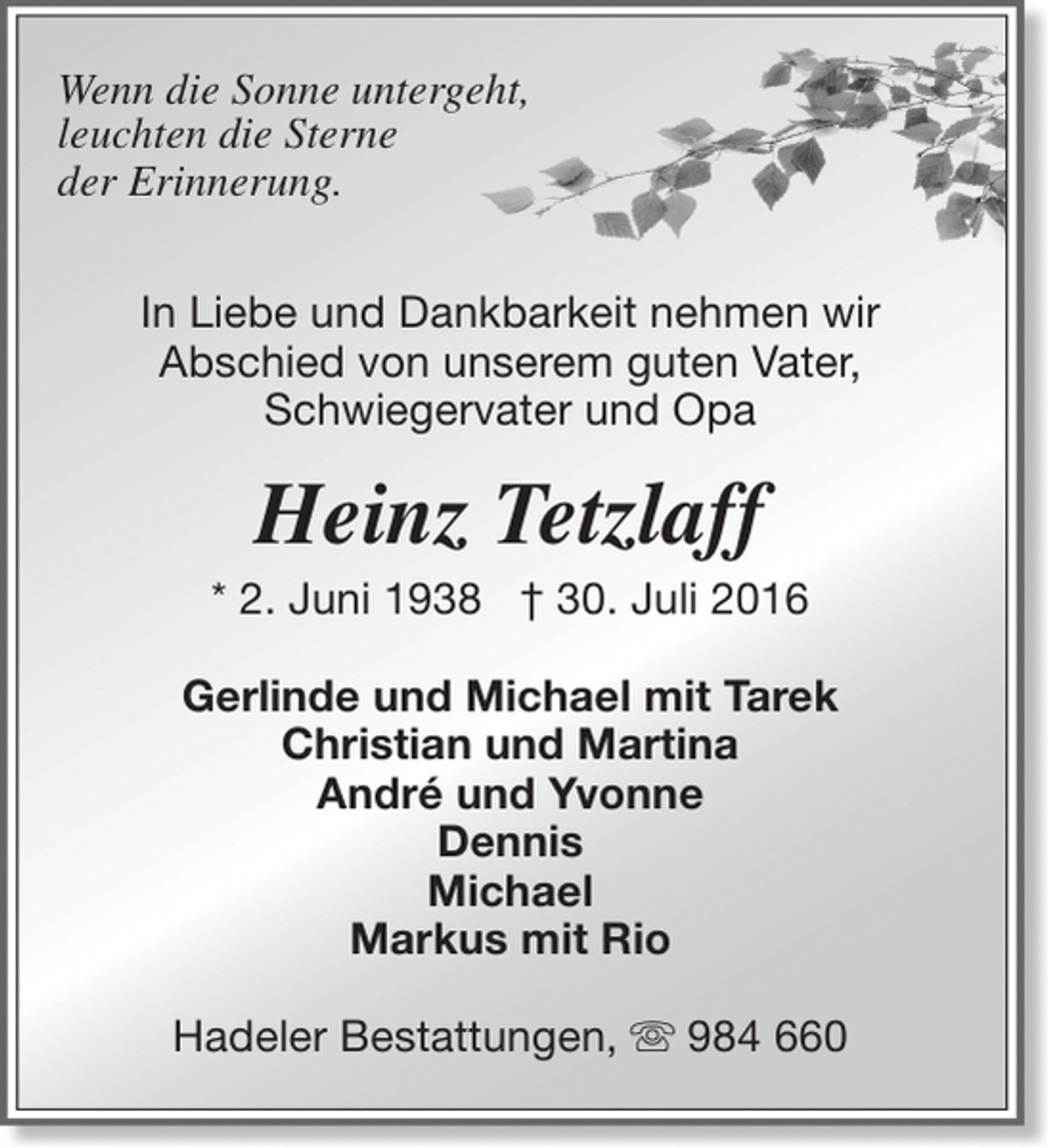 <p>Wenn die Sonne untergeht,<br />leuchten die Sterne<br />der Erinnerung.<br />In Liebe und Dankbarkeit nehmen wir<br />Abschied von unserem guten Vater,<br />Schwiegervater und Opa</p><p>Heinz Tetzlaff</p><p>* 2. Juni 1938 † 30. Juli 2016<br />Gerlinde und Michael mit Tarek<br />Christian und Martina<br />André und Yvonne<br />Dennis<br />Michael<br />Markus mit Rio<br />Hadeler Bestattungen,  984 660</p>
