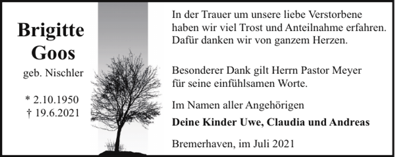 <p>Brigitte<br />Goos</p><p>In der Trauer um unsere liebe Verstorbene<br />haben wir viel Trost und Anteilnahme erfahren.<br />Dafür danken wir von ganzem Herzen.</p><p>geb. Nischler</p><p>Besonderer Dank gilt Herrn Pastor Meyer<br />für seine einfühlsamen Worte.</p><p>* 2.10.1950<br />† 19.6.2021</p><p>Im Namen aller Angehörigen<br />Deine Kinder Uwe, Claudia und Andreas<br />Bremerhaven, im Juli 2021</p>