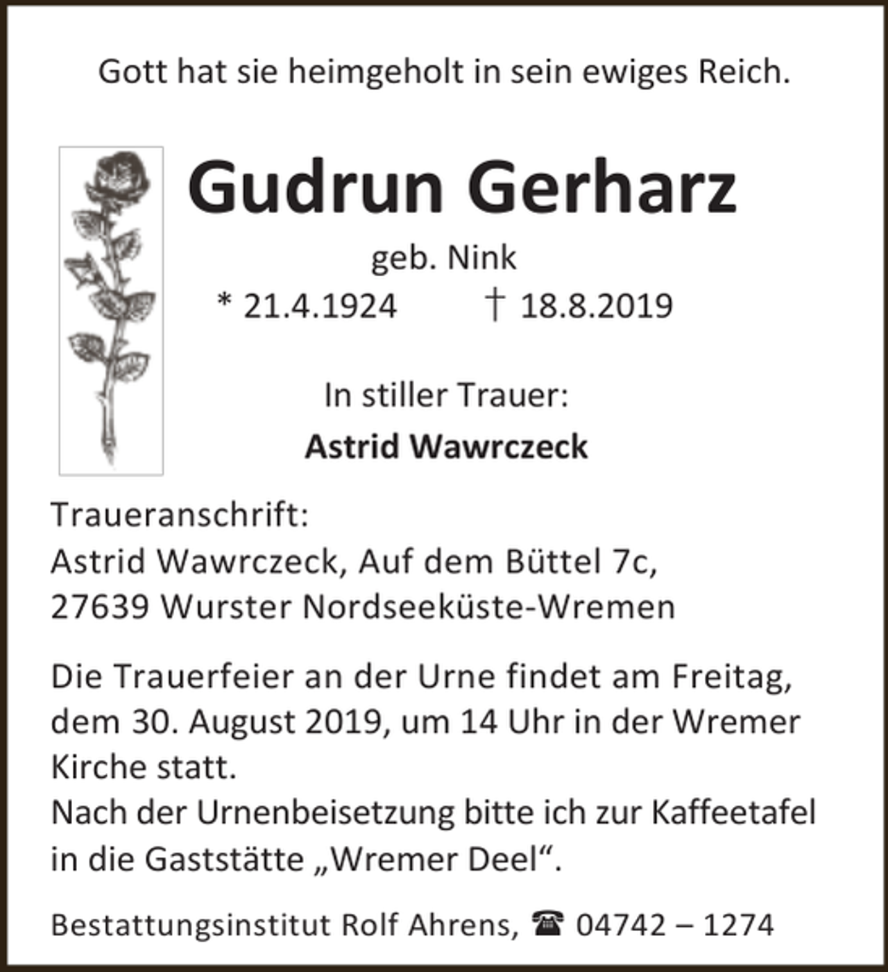 <p>Gott hat sie heimgeholt in sein ewiges Reich.</p><p>Gudrun Gerharz<br />geb. Nink<br />* 21.4.1924<br />† 18.8.2019<br />In stiller Trauer:<br />Astrid Wawrczeck<br />Traueranschrift:<br />Astrid Wawrczeck, Auf dem Büttel 7c,<br />27639 Wurster Nordseeküste-Wremen<br />Die Trauerfeier an der Urne findet am Freitag,<br />dem 30. August 2019, um 14 Uhr in der Wremer<br />Kirche statt.<br />Nach der Urnenbeisetzung bitte ich zur Kaffeetafel<br />in die Gaststätte „Wremer Deel“.<br />Bestattungsinstitut Rolf Ahrens,  04742 – 1274</p>