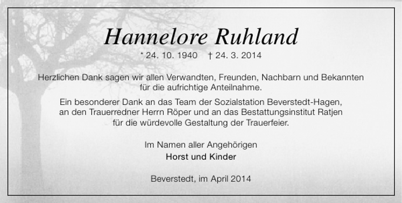 <p>Hannelore Ruhland<br />* 24. 10. 1940</p><p>† 24. 3. 2014</p><p>Herzlichen Dank sagen wir allen Verwandten, Freunden, Nachbarn und Bekannten<br />für die aufrichtige Anteilnahme.<br />Ein besonderer Dank an das Team der Sozialstation Beverstedt-Hagen,<br />an den Trauerredner Herrn Röper und an das Bestattungsinstitut Ratjen<br />für die würdevolle Gestaltung der Trauerfeier.<br />Im Namen aller Angehörigen<br />Horst und Kinder<br />Beverstedt, im April 2014</p>