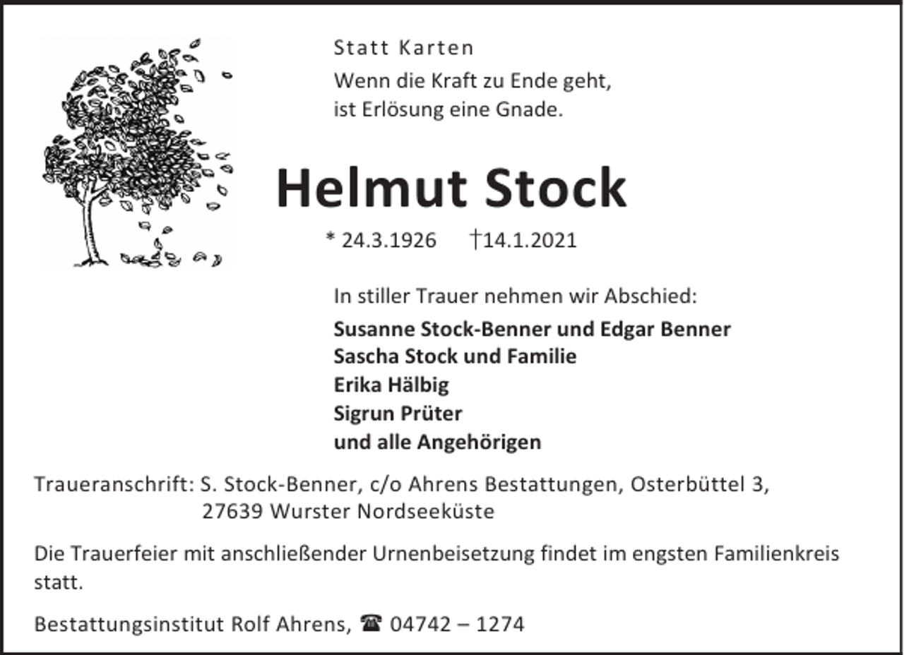 <p>St a t t K a rt en<br />Wenn die Kraft zu Ende geht,<br />ist Erlösung eine Gnade.</p><p>Helmut Stock<br />* 24.3.1926</p><p>†14.1.2021</p><p>In stiller Trauer nehmen wir Abschied:<br />Susanne Stock-Benner und Edgar Benner<br />Sascha Stock und Familie<br />Erika Hälbig<br />Sigrun Prüter<br />und alle Angehörigen<br />Traueranschrift: S. Stock-Benner, c/o Ahrens Bestattungen, Osterbüttel 3,<br />27639 Wurster Nordseeküste<br />Die Trauerfeier mit anschließender Urnenbeisetzung findet im engsten Familienkreis<br />statt.<br />Bestattungsinstitut Rolf Ahrens, 04742 – 1274</p>