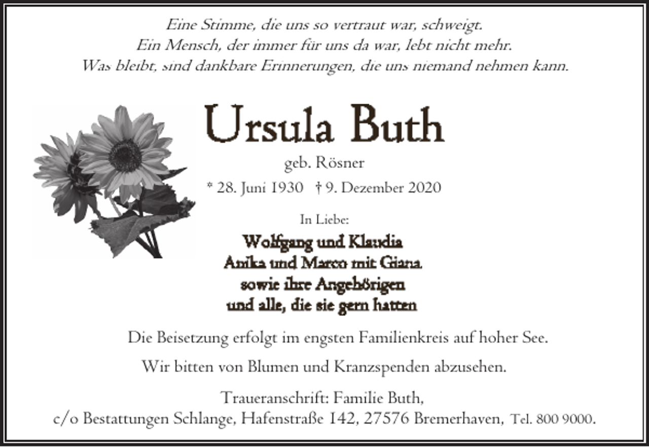 <p>Eine Stimme, die uns so vertraut war, schweigt.<br />Ein Mensch, der immer für uns da war, lebt nicht mehr.<br />Was bleibt, sind dankbare Erinnerungen, die uns niemand nehmen kann.</p><p>geb. Rösner<br />* 28. Juni 1930 † 9. Dezember 2020<br />In Liebe:</p><p>Die Beisetzung erfolgt im engsten Familienkreis auf hoher See.<br />Wir bitten von Blumen und Kranzspenden abzusehen.<br />Traueranschrift: Familie Buth,<br />c/o Bestattungen Schlange, Hafenstraße 142, 27576 Bremerhaven, Tel. 800 9000.</p>