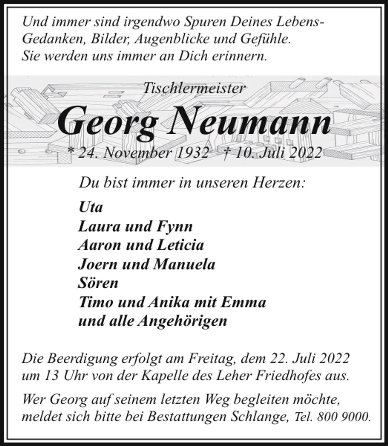 <p>Und immer sind irgendwo Spuren Deines LebensGedanken, Bilder, Augenblicke und Gefühle.<br />Sie werden uns immer an Dich erinnern.</p><p>Tischlermeister</p><p>Georg Neumann<br />* 24. November 1932 † 10. Juli 2022<br />Du bist immer in unseren Herzen:<br />Uta<br />Laura und Fynn<br />Aaron und Leticia<br />Joern und Manuela<br />Sören<br />Timo und Anika mit Emma<br />und alle Angehörigen<br />Die Beerdigung erfolgt am Freitag, dem 22. Juli 2022<br />um 13 Uhr von der Kapelle des Leher Friedhofes aus.<br />Wer Georg auf seinem letzten Weg begleiten möchte,<br />meldet sich bitte bei Bestattungen Schlange, Tel. 800 9000.</p>