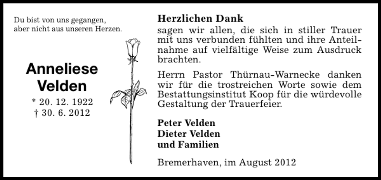 <p>Du bist von uns gegangen,<br />aber nicht aus unseren Herzen.</p><p>Anneliese<br />Velden<br />* 20. 12. 1922<br />† 30. 6. 2012</p><p>Herzlichen Dank</p><p>sagen wir allen, die sich in stiller Trauer<br />mit uns verbunden fühlten und ihre Anteilnahme auf vielfältige Weise zum Ausdruck<br />brachten.<br />Herrn Pastor Thürnau-Warnecke danken<br />wir für die trostreichen Worte sowie dem<br />Bestattungsinstitut Koop für die würdevolle<br />Gestaltung der Trauerfeier.<br />Peter Velden<br />Dieter Velden<br />und Familien<br />Bremerhaven, im August 2012</p>