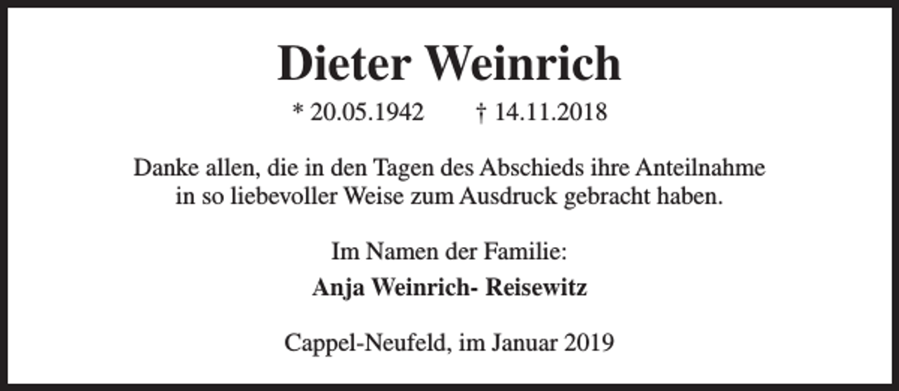 <p>Dieter Weinrich<br />* 20.05.1942</p><p>† 14.11.2018</p><p>Danke allen, die in den Tagen des Abschieds ihre Anteilnahme<br />in so liebevoller Weise zum Ausdruck gebracht haben.<br />Im Namen der Familie:<br />Anja Weinrich- Reisewitz<br />Cappel-Neufeld, im Januar 2019</p>