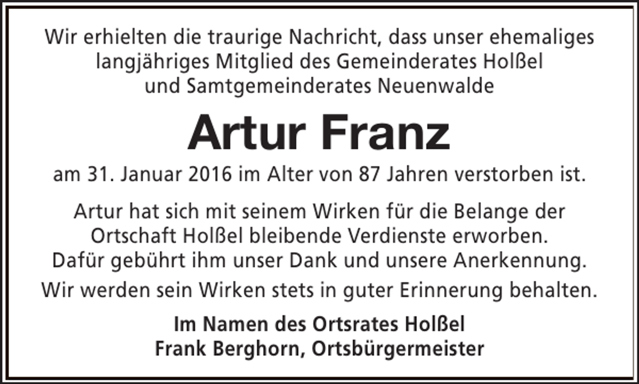 <p>Wir erhielten die traurige Nachricht, dass unser ehemaliges<br />langjähriges Mitglied des Gemeinderates Holßel<br />und Samtgemeinderates Neuenwalde</p><p>Artur Franz</p><p>am 31. Januar 2016 im Alter von 87 Jahren verstorben ist.<br />Artur hat sich mit seinem Wirken für die Belange der<br />Ortschaft Holßel bleibende Verdienste erworben.<br />Dafür gebührt ihm unser Dank und unsere Anerkennung.<br />Wir werden sein Wirken stets in guter Erinnerung behalten.<br />Im Namen des Ortsrates Holßel<br />Frank Berghorn, Ortsbürgermeister</p>