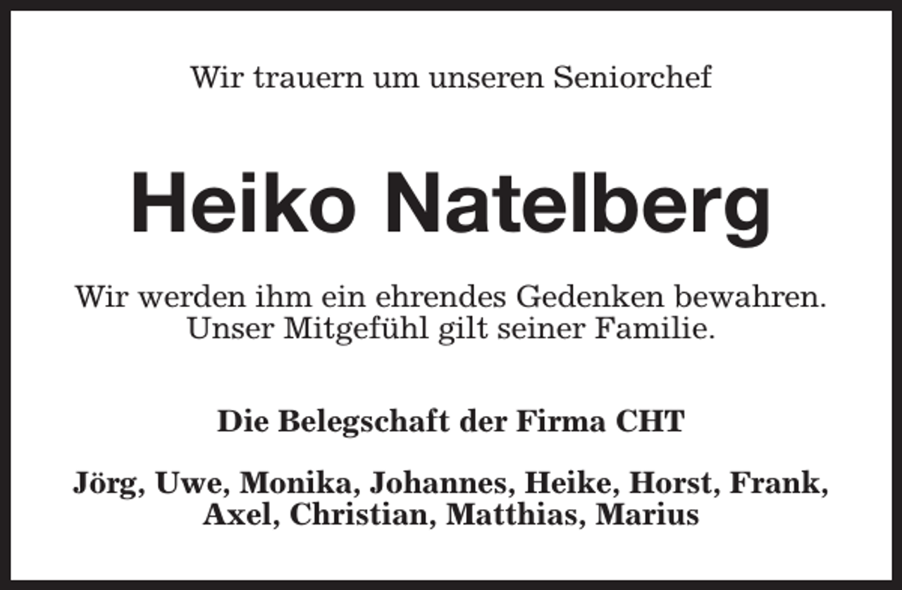 <p>Wir trauern um unseren Seniorchef</p><p>Heiko Natelberg<br />Wir werden ihm ein ehrendes Gedenken bewahren.<br />Unser Mitgefühl gilt seiner Familie.<br />Die Belegschaft der Firma CHT<br />Jörg, Uwe, Monika, Johannes, Heike, Horst, Frank,<br />Axel, Christian, Matthias, Marius</p>