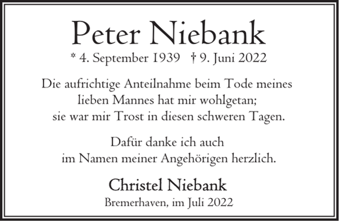 <p>Peter Niebank</p><p>* 4. September 1939 † 9. Juni 2022<br />Die aufrichtige Anteilnahme beim Tode meines<br />lieben Mannes hat mir wohlgetan;<br />sie war mir Trost in diesen schweren Tagen.<br />Dafür danke ich auch<br />im Namen meiner Angehörigen herzlich.<br />Bremerhaven, im Juli 2022</p>