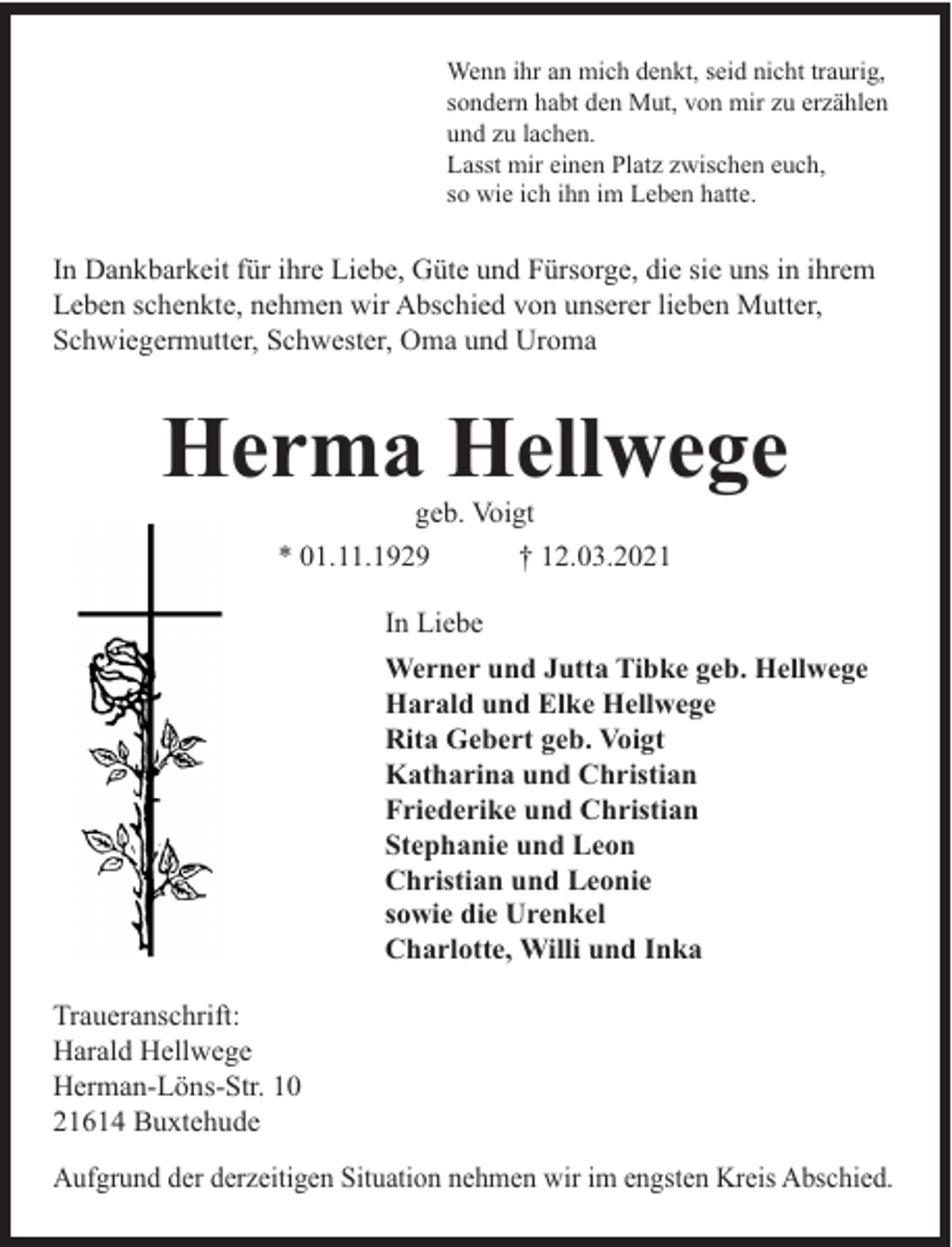 <p>Wenn ihr an mich denkt, seid nicht traurig,<br />sondern habt den Mut, von mir zu erzählen<br />und zu lachen.<br />Lasst mir einen Platz zwischen euch,<br />so wie ich ihn im Leben hatte.</p><p>In Dankbarkeit für ihre Liebe, Güte und Fürsorge, die sie uns in ihrem<br />Leben schenkte, nehmen wir Abschied von unserer lieben Mutter,<br />Schwiegermutter, Schwester, Oma und Uroma</p><p>Herma Hellwege<br />geb. Voigt<br />* 01.11.1929</p><p>† 12.03.2021</p><p>In Liebe<br />Werner und Jutta Tibke geb. Hellwege<br />Harald und Elke Hellwege<br />Rita Gebert geb. Voigt<br />Katharina und Christian<br />Friederike und Christian<br />Stephanie und Leon<br />Christian und Leonie<br />sowie die Urenkel<br />Charlotte, Willi und Inka<br />Traueranschrift:<br />Harald Hellwege<br />Herman-Löns-Str. 10<br />21614 Buxtehude<br />Aufgrund der derzeitigen Situation nehmen wir im engsten Kreis Abschied.</p>