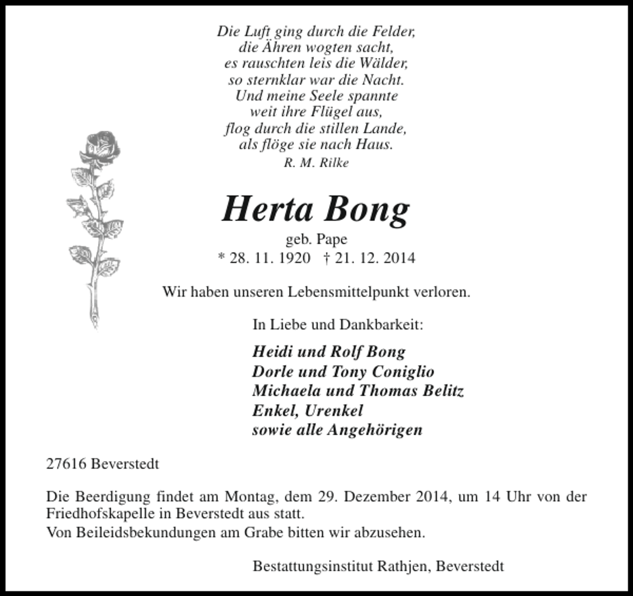 <p>Die Luft ging durch die Felder,<br />die Ähren wogten sacht,<br />es rauschten leis die Wälder,<br />so sternklar war die Nacht.<br />Und meine Seele spannte<br />weit ihre Flügel aus,<br />flog durch die stillen Lande,<br />als flöge sie nach Haus.<br />R. M. Rilke</p><p>Herta Bong</p><p>geb. Pape<br />* 28. 11. 1920 † 21. 12. 2014<br />Wir haben unseren Lebensmittelpunkt verloren.<br />In Liebe und Dankbarkeit:</p><p>Heidi und Rolf Bong<br />Dorle und Tony Coniglio<br />Michaela und Thomas Belitz<br />Enkel, Urenkel<br />sowie alle Angehörigen<br />27616 Beverstedt<br />Die Beerdigung findet am Montag, dem 29. Dezember 2014, um 14 Uhr von der<br />Friedhofskapelle in Beverstedt aus statt.<br />Von Beileidsbekundungen am Grabe bitten wir abzusehen.<br />Bestattungsinstitut Rathjen, Beverstedt</p>